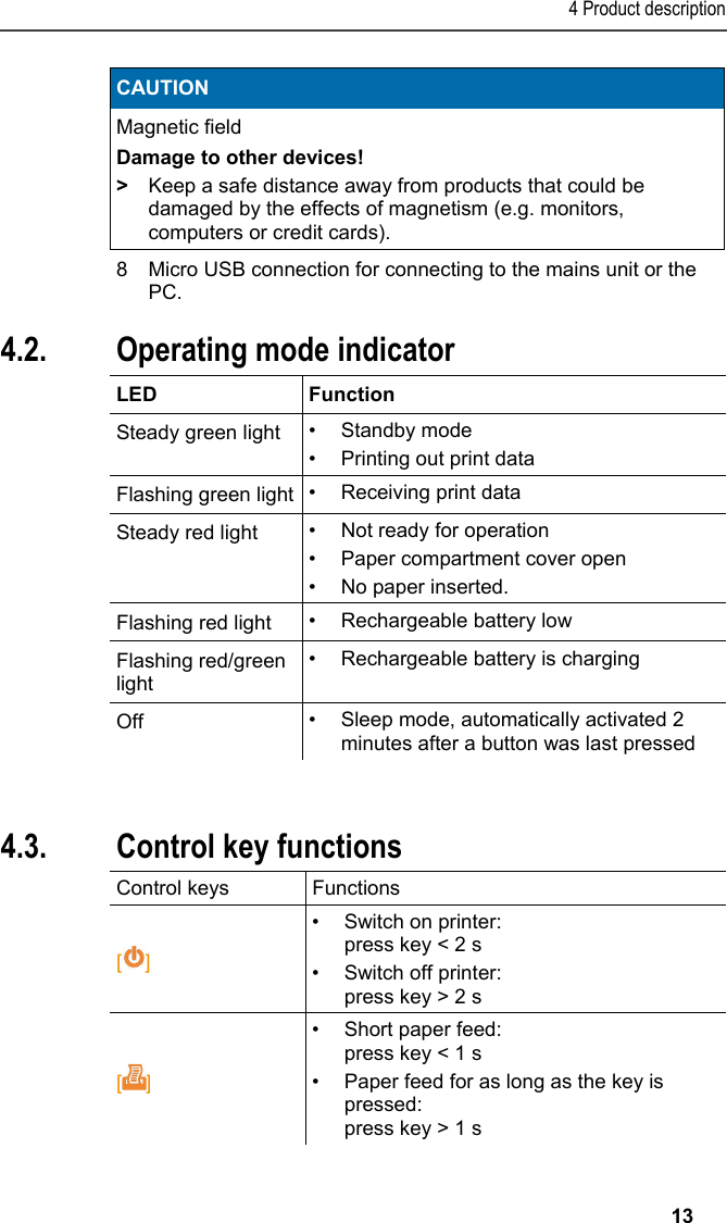 4 Product description   13 CAUTION Magnetic field Damage to other devices! >  Keep a safe distance away from products that could be damaged by the effects of magnetism (e.g. monitors, computers or credit cards).   8  Micro USB connection for connecting to the mains unit or the PC. Pos: 18 /TD/Produktb eschreibung/Grund legende Eigenschafte n/Printer/Anzeige Be triebsmodus 0554 0620/0 554 0621 @ 15\mod_138916 7175837_79.doc x @ 180373 @ 2 @ 1  4.2. Operating mode indicator  LED Function Steady green light  &bull; Standby mode &bull;  Printing out print data Flashing green light &bull;  Receiving print data Steady red light  &bull;  Not ready for operation &bull;  Paper compartment cover open &bull;  No paper inserted. Flashing red light  &bull;  Rechargeable battery low Flashing red/green light &bull;  Rechargeable battery is charging Off  &bull;  Sleep mode, automatically activated 2 minutes after a button was last pressed  Pos: 19 /TD/Produktb eschreibung/Grund legende Eigenschafte n/Printer/Funkti onen der Bedientasten 05 54 0620/0554 0621 @ 15\mod_13 89167295522_79.doc x @ 180406 @ 2 @ 1  4.3. Control key functions Control keys  Functions  [] &bull;  Switch on printer: press key < 2 s &bull;  Switch off printer: press key > 2 s []  &bull;  Short paper feed: press key < 1 s &bull;  Paper feed for as long as the key is pressed: press key > 1 s 