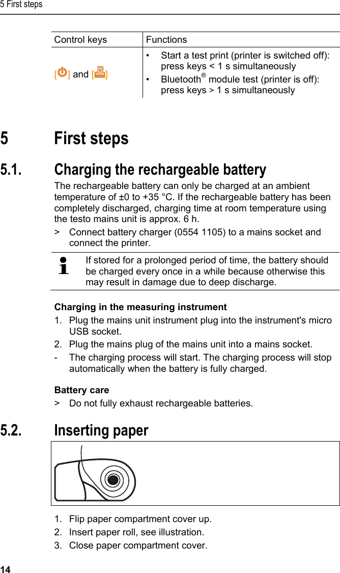 5 First steps 14 Control keys  Functions  [] and []  &bull;  Start a test print (printer is switched off): press keys < 1 s simultaneously &bull; Bluetooth&reg; module test (printer is off): press keys > 1 s simultaneously  Pos: 20 /TD/&Uuml;berschr iften/5. Erste Schr itte @ 0\mod_1173774895039_ 79.docx @ 319 @ 1 @ 1  5 First steps Pos: 21 /TD/Erste Sc hritte/Printer/Akku l aden @ 15\mod_13891851638 05_79.docx @ 180440 @ 255 @ 1   5.1. Charging the rechargeable battery The rechargeable battery can only be charged at an ambient temperature of &plusmn;0 to +35 &deg;C. If the rechargeable battery has been completely discharged, charging time at room temperature using the testo mains unit is approx. 6 h. >  Connect battery charger (0554 1105) to a mains socket and connect the printer.    If stored for a prolonged period of time, the battery should be charged every once in a while because otherwise this may result in damage due to deep discharge.  Charging in the measuring instrument 1.  Plug the mains unit instrument plug into the instrument's micro USB socket. 2.  Plug the mains plug of the mains unit into a mains socket. -  The charging process will start. The charging process will stop automatically when the battery is fully charged. Battery care >  Do not fully exhaust rechargeable batteries. Pos: 22 /TD/Erste Sc hritte/Printer/Papi er einlegen @ 15\mod_138918 5219612_79.doc x @ 180473 @ 2 @ 1  5.2. Inserting paper   1.  Flip paper compartment cover up. 2.  Insert paper roll, see illustration. 3.  Close paper compartment cover. 