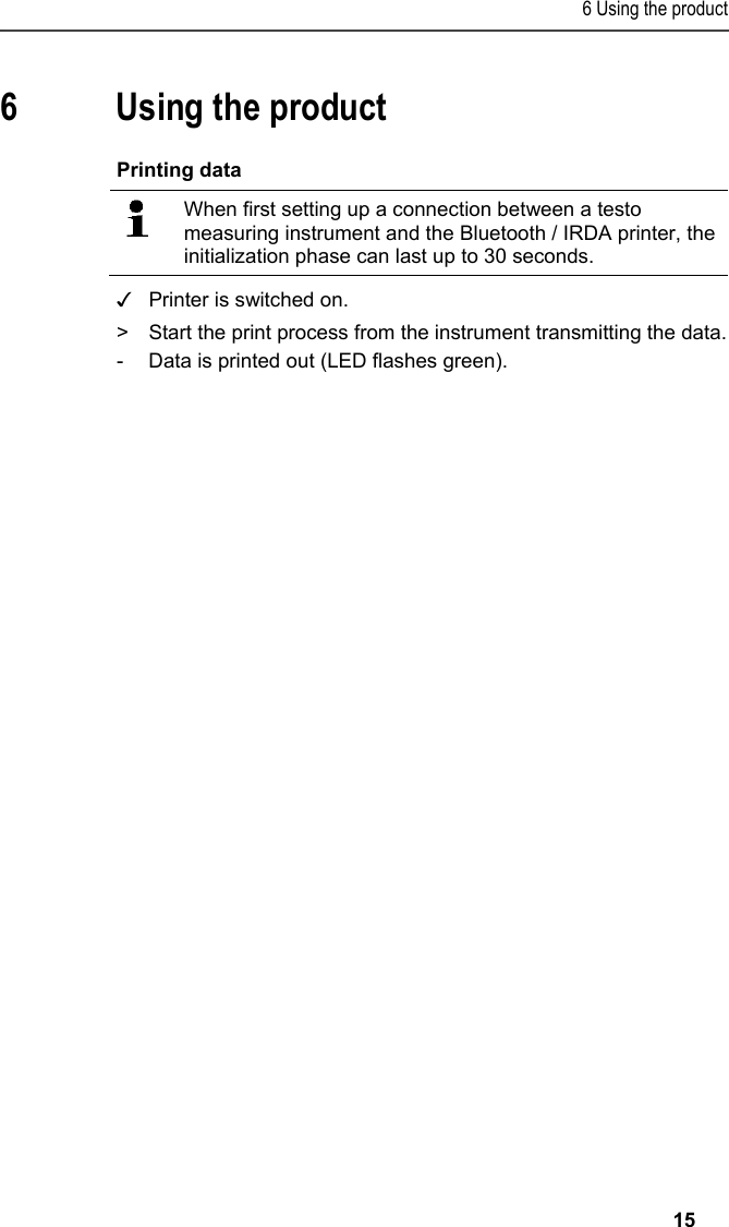 6 Using the product   15 Pos: 23 /TD/&Uuml;berschr iften/6. Produkt ver wenden @ 0\mod_117377492855 4_79.docx @ 328 @ 2 @ 1  6 Using the product Pos: 24 /TD/Produkt  verwenden/Printer/Da ten drucken BT_IRDA @ 15\mod_1 390297644383_79.doc x @ 181133 @ 2 @ 1  Printing data    When first setting up a connection between a testo measuring instrument and the Bluetooth / IRDA printer, the initialization phase can last up to 30 seconds. ✓  Printer is switched on. >  Start the print process from the instrument transmitting the data. -  Data is printed out (LED flashes green). === Ende der Liste f&uuml;r  Textmarke Inhalt ===  