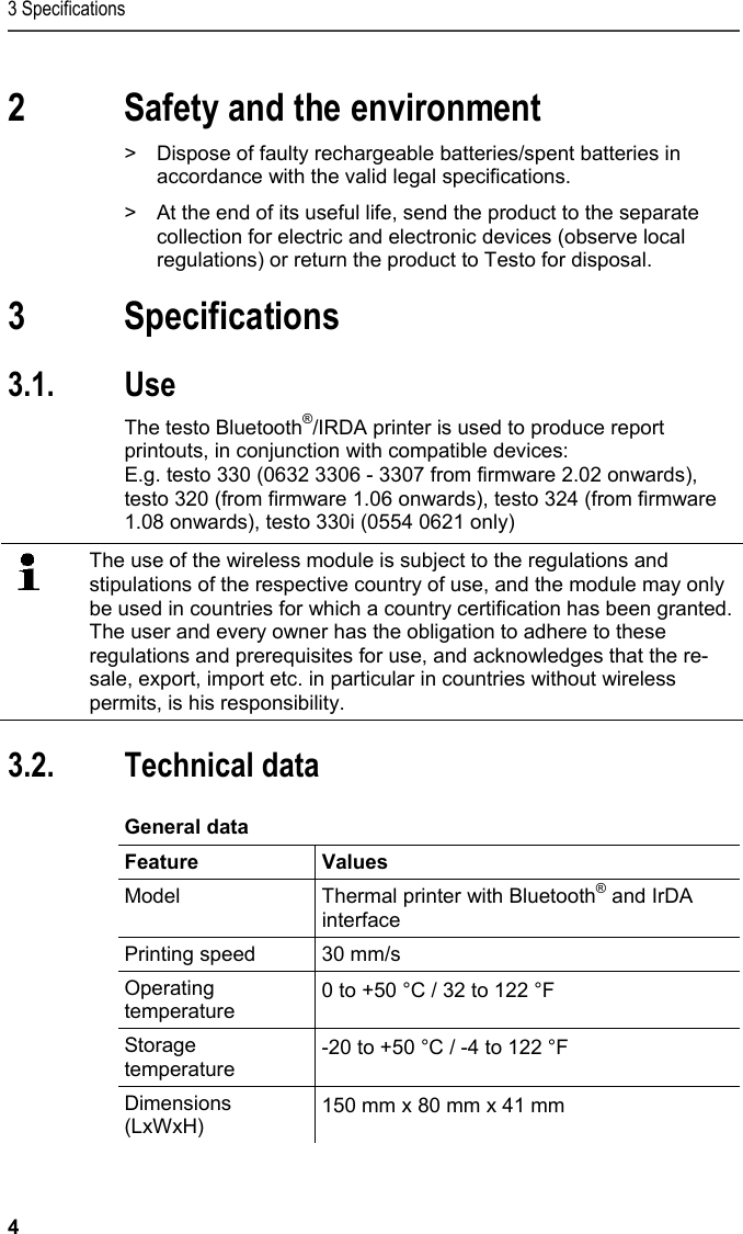 3 Specifications 4 Pos: 3 /TD/&Uuml;berschr iften/2. Sicher heit und Umwelt @ 0\mod_11737747 19351_79.docx @ 292 @ 1 @ 1  2 Safety and the environment Pos: 4 /TD/Sicher heit und Umwelt/Umwelt sch&uuml; tzen/Akkus/Batter ien entsorgen @ 0\mod_117 5693637007_79.doc x @ 619 @  @ 1  >  Dispose of faulty rechargeable batteries/spent batteries in accordance with the valid legal specifications. Pos: 5 /TD/Sicherhei t und Umwelt/Umwelt sch&uuml; tzen/Produkt entsorgen @ 0\ mod_117378030707 2_79.docx @ 357 @  @ 1  >  At the end of its useful life, send the product to the separate collection for electric and electronic devices (observe local regulations) or return the product to Testo for disposal.  Pos: 6 /TD/&Uuml;berschr iften/3. Leistungsb eschreibung @ 0\mod_117377 4791554_79.doc x @ 301 @ 1 @ 1  3 Specifications Pos: 7 /TD/&Uuml;berschr iften/3.1 Verwendung @ 0\m od_1176211016437_7 9.docx @ 695 @ 2 @ 1  3.1. Use Pos: 8 /TD/Leistungsbe schreibung/Verwendu ng/Printer/Blu etooth Drucker 0554 0620/ 0554 0621 @ 15\mod_1389342 934570_79.doc x @ 180623 @  @ 1  The testo Bluetooth&reg;/IRDA printer is used to produce report printouts, in conjunction with compatible devices: E.g. testo 330 (0632 3306 - 3307 from firmware 2.02 onwards), testo 320 (from firmware 1.06 onwards), testo 324 (from firmware 1.08 onwards), testo 330i (0554 0621 only) Pos: 9 /TD/00-WI CHTIG, pr&uuml;fen, ggf. einf &uuml;genFunk-Modul Verwendung ( BT) @ 17\mod_143504385431 4_79.docx @ 214068 @  @ 1    The use of the wireless module is subject to the regulations and stipulations of the respective country of use, and the module may only be used in countries for which a country certification has been granted. The user and every owner has the obligation to adhere to these regulations and prerequisites for use, and acknowledges that the re-sale, export, import etc. in particular in countries without wireless permits, is his responsibility.   Pos: 10 /TD/&Uuml;berschr iften/3.2 Technisc he Daten @ 0\mod_117621108843 7_79.docx @ 704 @ 2 @ 1  3.2. Technical data Pos: 11 /TD/Leistungsb eschreibung/Techni sche Daten/Printer /0554 0620/0554 0621 A llgemein @ 15\mod_1389099 822986_79.doc x @ 180164 @ 5 @ 1  General data  Feature Values Model  Thermal printer with Bluetooth&reg; and IrDA interface  Printing speed  30 mm/s Operating temperature  0 to +50 &deg;C / 32 to 122 &deg;F Storage temperature  -20 to +50 &deg;C / -4 to 122 &deg;F Dimensions (LxWxH)  150 mm x 80 mm x 41 mm 