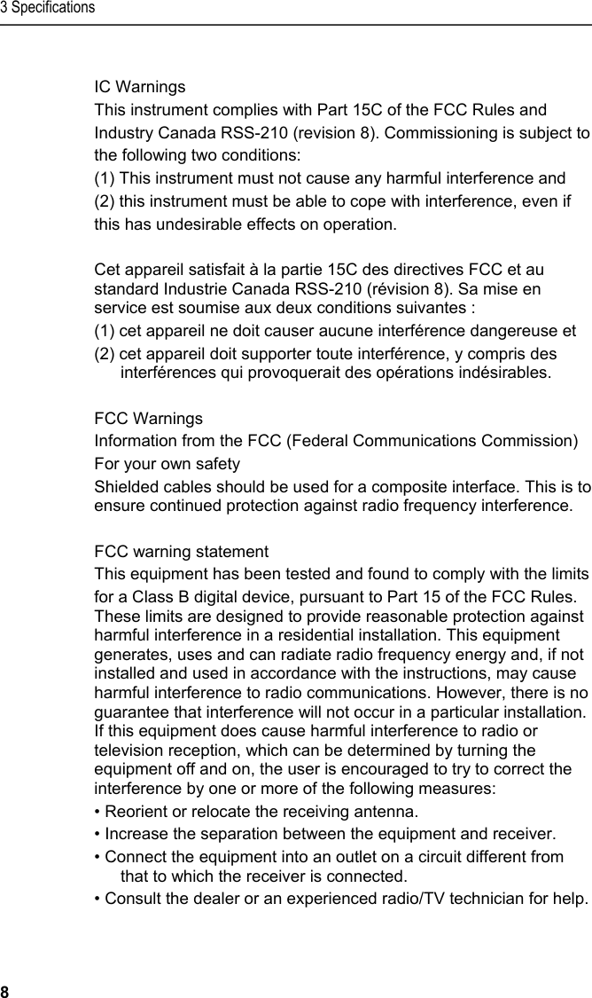 3 Specifications 8  IC Warnings This instrument complies with Part 15C of the FCC Rules and Industry Canada RSS-210 (revision 8). Commissioning is subject to the following two conditions: (1) This instrument must not cause any harmful interference and (2) this instrument must be able to cope with interference, even if this has undesirable effects on operation.  Cet appareil satisfait &agrave; la partie 15C des directives FCC et au standard Industrie Canada RSS-210 (r&eacute;vision 8). Sa mise en service est soumise aux deux conditions suivantes :  (1) cet appareil ne doit causer aucune interf&eacute;rence dangereuse et  (2) cet appareil doit supporter toute interf&eacute;rence, y compris des interf&eacute;rences qui provoquerait des op&eacute;rations ind&eacute;sirables.  FCC Warnings Information from the FCC (Federal Communications Commission) For your own safety Shielded cables should be used for a composite interface. This is to ensure continued protection against radio frequency interference.  FCC warning statement This equipment has been tested and found to comply with the limits  for a Class B digital device, pursuant to Part 15 of the FCC Rules. These limits are designed to provide reasonable protection against harmful interference in a residential installation. This equipment generates, uses and can radiate radio frequency energy and, if not installed and used in accordance with the instructions, may cause harmful interference to radio communications. However, there is no guarantee that interference will not occur in a particular installation. If this equipment does cause harmful interference to radio or television reception, which can be determined by turning the equipment off and on, the user is encouraged to try to correct the interference by one or more of the following measures: &bull; Reorient or relocate the receiving antenna. &bull; Increase the separation between the equipment and receiver. &bull; Connect the equipment into an outlet on a circuit different from that to which the receiver is connected. &bull; Consult the dealer or an experienced radio/TV technician for help.   