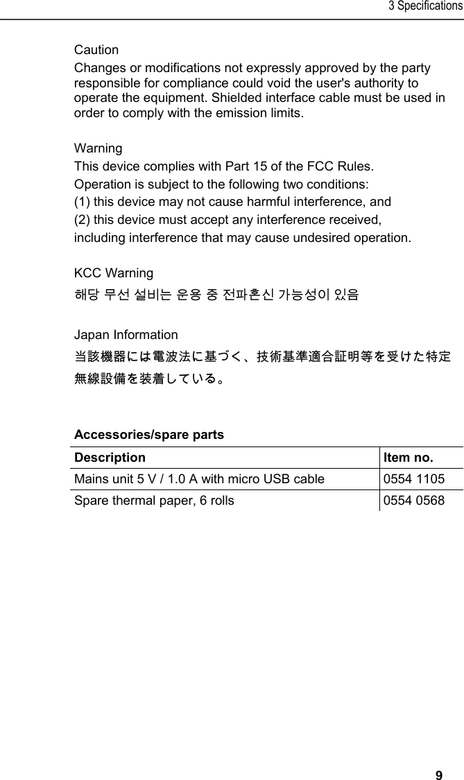 3 Specifications   9 Caution Changes or modifications not expressly approved by the party responsible for compliance could void the user's authority to operate the equipment. Shielded interface cable must be used in order to comply with the emission limits.  Warning This device complies with Part 15 of the FCC Rules.  Operation is subject to the following two conditions: (1) this device may not cause harmful interference, and (2) this device must accept any interference received, including interference that may cause undesired operation.  KCC Warning 해당 무선 설비는 운용 중 전파혼신 가능성이 있음  Japan Information 当該機器には電波法に基づく、技術基準適合証明等を受けた特定無線設備を装着している。  Pos: 13 /TD/Leistungsb eschreibung/Techni sche Daten/Printer /0554 0620/0554 0621 Zubeh &ouml;r_Ersatzteile @ 15\ mod_1394171902221_7 9.docx @ 181793 @ 5 @ 1  Accessories/spare parts  Description   Item no. Mains unit 5 V / 1.0 A with micro USB cable  0554 1105 Spare thermal paper, 6 rolls  0554 0568  