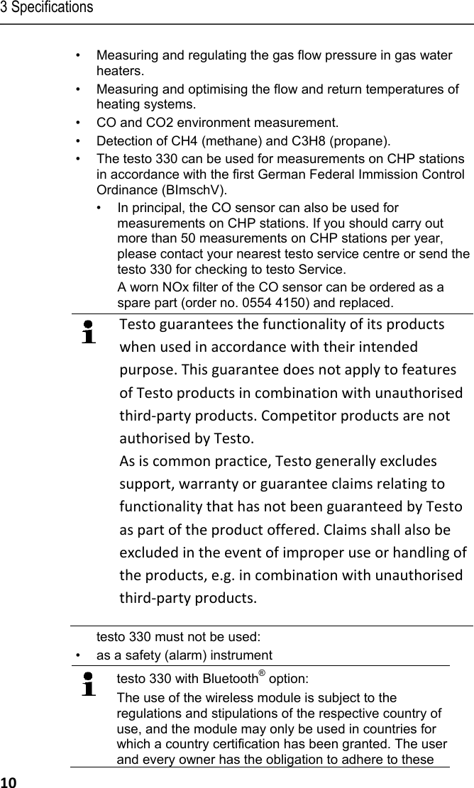 3 Specifications 10 &bull;  Measuring and regulating the gas flow pressure in gas water heaters. &bull;  Measuring and optimising the flow and return temperatures of heating systems. &bull;  CO and CO2 environment measurement. &bull;  Detection of CH4 (methane) and C3H8 (propane). &bull;  The testo 330 can be used for measurements on CHP stations in accordance with the first German Federal Immission Control Ordinance (BImschV). &bull;  In principal, the CO sensor can also be used for measurements on CHP stations. If you should carry out more than 50 measurements on CHP stations per year, please contact your nearest testo service centre or send the testo 330 for checking to testo Service.   A worn NOx filter of the CO sensor can be ordered as a spare part (order no. 0554 4150) and replaced.  Testo guarantees the functionality of its products when used in accordance with their intended purpose. This guarantee does not apply to features of Testo products in combination with unauthorised third-party products. Competitor products are not authorised by Testo. As is common practice, Testo generally excludes support, warranty or guarantee claims relating to functionality that has not been guaranteed by Testo as part of the product offered. Claims shall also be excluded in the event of improper use or handling of the products, e.g. in combination with unauthorised third-party products. testo 330 must not be used: &bull;  as a safety (alarm) instrument  testo 330 with Bluetooth&reg; option: The use of the wireless module is subject to the regulations and stipulations of the respective country of use, and the module may only be used in countries for which a country certification has been granted. The user and every owner has the obligation to adhere to these 