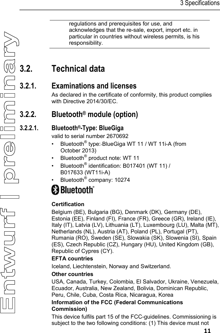 3 Specifications   11 regulations and prerequisites for use, and acknowledges that the re-sale, export, import etc. in particular in countries without wireless permits, is his responsibility.  Pos: 25 /TD/&Uuml;berschr iften/3.2 Technisc he Daten @ 0\mod_117621108843 7_79.docx @ 704 @ 2 @ 1  3.2. Technical data Pos: 26 /TD/Leistungsb eschreibung/ Technische Daten/testo 330  Technische Daten/ Zulassungen testo 330 (LV- spezifisch)  @ 6\mod_1278665812606_79.doc x @ 65004 @ 33554555555 @ 4  3.2.1. Examinations and licenses As declared in the certificate of conformity, this product complies with Directive 2014/30/EC. 3.2.2. Bluetooth&reg; module (option) 3.2.2.1. Bluetooth&reg;-Type: BlueGiga valid to serial number 2670692 &bull; Bluetooth&reg; type: BlueGiga WT 11 / WT 11i-A (from October 2013) &bull; Bluetooth&reg; product note: WT 11 &bull; Bluetooth&reg; identification: B017401 (WT 11) /  B017633 (WT11i-A) &bull; Bluetooth&reg; company: 10274  Certification Belgium (BE), Bulgaria (BG), Denmark (DK), Germany (DE), Estonia (EE), Finland (FI), France (FR), Greece (GR), Ireland (IE), Italy (IT), Latvia (LV), Lithuania (LT), Luxembourg (LU), Malta (MT), Netherlands (NL), Austria (AT), Poland (PL), Portugal (PT), Rumania (RO), Sweden (SE), Slowakia (SK), Slowenia (SI), Spain (ES), Czech Republic (CZ), Hungary (HU), United Kingdom (GB), Republic of Cypres (CY). EFTA countries Iceland, Liechtenstein, Norway and Switzerland. Other countries USA, Canada, Turkey, Colombia, El Salvador, Ukraine, Venezuela, Ecuador, Australia, New Zealand, Bolivia, Dominican Republic,  Peru, Chile, Cuba, Costa Rica, Nicaragua, Korea Information of the FCC (Federal Communications Commission) This device fulfils part 15 of the FCC-guidelines. Commissioning is subject to the two following conditions: (1) This device must not 
