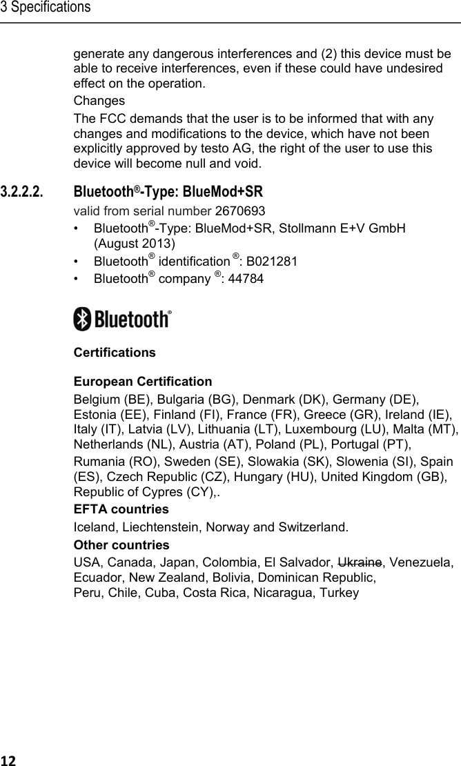 3 Specifications 12 generate any dangerous interferences and (2) this device must be able to receive interferences, even if these could have undesired effect on the operation. Changes The FCC demands that the user is to be informed that with any changes and modifications to the device, which have not been explicitly approved by testo AG, the right of the user to use this device will become null and void. 3.2.2.2. Bluetooth&reg;-Type: BlueMod+SR valid from serial number 2670693 &bull; Bluetooth&reg;-Type: BlueMod+SR, Stollmann E+V GmbH  (August 2013) &bull; Bluetooth&reg; identification &reg;: B021281 &bull; Bluetooth&reg; company &reg;: 44784   Certifications European Certification Belgium (BE), Bulgaria (BG), Denmark (DK), Germany (DE), Estonia (EE), Finland (FI), France (FR), Greece (GR), Ireland (IE), Italy (IT), Latvia (LV), Lithuania (LT), Luxembourg (LU), Malta (MT), Netherlands (NL), Austria (AT), Poland (PL), Portugal (PT),  Rumania (RO), Sweden (SE), Slowakia (SK), Slowenia (SI), Spain (ES), Czech Republic (CZ), Hungary (HU), United Kingdom (GB), Republic of Cypres (CY),. EFTA countries Iceland, Liechtenstein, Norway and Switzerland. Other countries USA, Canada, Japan, Colombia, El Salvador, Ukraine, Venezuela, Ecuador, New Zealand, Bolivia, Dominican Republic,  Peru, Chile, Cuba, Costa Rica, Nicaragua, Turkey    
