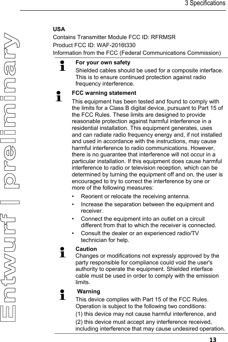 3 Specifications   13 USA Contains Transmitter Module FCC ID: RFRMSR Product FCC ID: WAF-2016t330 Information from the FCC (Federal Communications Commission)  For your own safety Shielded cables should be used for a composite interface. This is to ensure continued protection against radio frequency interference.  FCC warning statement This equipment has been tested and found to comply with the limits for a Class B digital device, pursuant to Part 15 of the FCC Rules. These limits are designed to provide reasonable protection against harmful interference in a residential installation. This equipment generates, uses and can radiate radio frequency energy and, if not installed and used in accordance with the instructions, may cause harmful interference to radio communications. However, there is no guarantee that interference will not occur in a particular installation. If this equipment does cause harmful interference to radio or television reception, which can be determined by turning the equipment off and on, the user is encouraged to try to correct the interference by one or more of the following measures: &bull;  Reorient or relocate the receiving antenna. &bull;  Increase the separation between the equipment and  receiver.  &bull;  Connect the equipment into an outlet on a circuit different from that to which the receiver is connected.  &bull;  Consult the dealer or an experienced radio/TV technician for help.  Caution Changes or modifications not expressly approved by the party responsible for compliance could void the user's authority to operate the equipment. Shielded interface cable must be used in order to comply with the emission limits.    Warning This device complies with Part 15 of the FCC Rules. Operation is subject to the following two conditions: (1) this device may not cause harmful interference, and  (2) this device must accept any interference received, including interference that may cause undesired operation.
