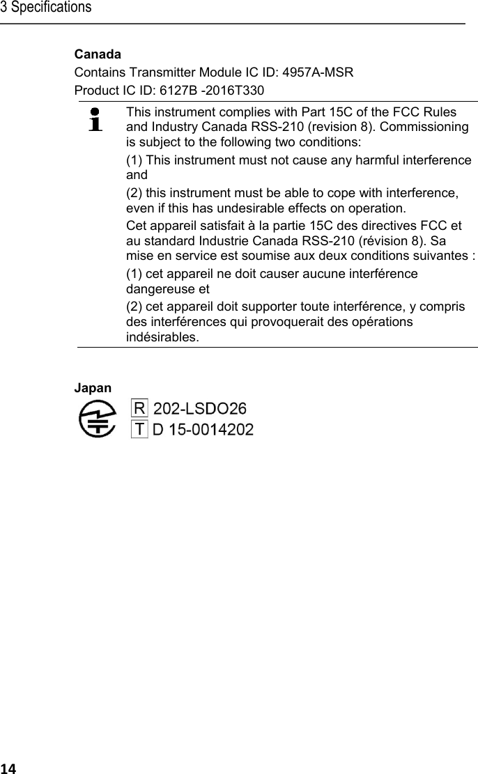 3 Specifications 14 Canada Contains Transmitter Module IC ID: 4957A-MSR Product IC ID: 6127B -2016T330  This instrument complies with Part 15C of the FCC Rules and Industry Canada RSS-210 (revision 8). Commissioning is subject to the following two conditions:  (1) This instrument must not cause any harmful interference and  (2) this instrument must be able to cope with interference, even if this has undesirable effects on operation. Cet appareil satisfait &agrave; la partie 15C des directives FCC et au standard Industrie Canada RSS-210 (r&eacute;vision 8). Sa mise en service est soumise aux deux conditions suivantes : (1) cet appareil ne doit causer aucune interf&eacute;rence dangereuse et  (2) cet appareil doit supporter toute interf&eacute;rence, y compris des interf&eacute;rences qui provoquerait des op&eacute;rations ind&eacute;sirables.  Japan   