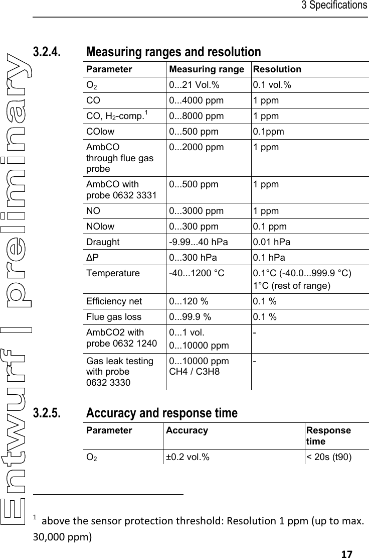 3 Specifications   17 Pos: 28 /TD/Leistungsb eschreibung/ Technische Daten/testo 330  Technische Daten/ Messbereiche_Genauigkei ten testo330 @ 6\mod_127 8672896705_79.doc x @ 65100 @ 33 @ 1  3.2.4. Measuring ranges and resolution Parameter Measuring range Resolution O2  0...21 Vol.%  0.1 vol.% CO  0...4000 ppm  1 ppm CO, H2-comp.1  0...8000 ppm  1 ppm COlow 0...500 ppm 0.1ppm AmbCO  through flue gas probe 0...2000 ppm  1 ppm AmbCO with probe 0632 3331 0...500 ppm  1 ppm NO  0...3000 ppm  1 ppm NOlow  0...300 ppm  0.1 ppm Draught  -9.99...40 hPa  0.01 hPa ∆P  0...300 hPa  0.1 hPa Temperature -40...1200 &deg;C 0.1&deg;C (-40.0...999.9 &deg;C) 1&deg;C (rest of range) Efficiency net  0...120 %  0.1 % Flue gas loss  0...99.9 %  0.1 % AmbCO2 with probe 0632 1240 0...1 vol. 0...10000 ppm - Gas leak testing with probe 0632 3330 0...10000 ppm CH4 / C3H8 - 3.2.5. Accuracy and response time Parameter Accuracy  Response time O2  &plusmn;0.2 vol.%  < 20s (t90)                                                             1  above the sensor protection threshold: Resolution 1 ppm (up to max. 30,000 ppm) 
