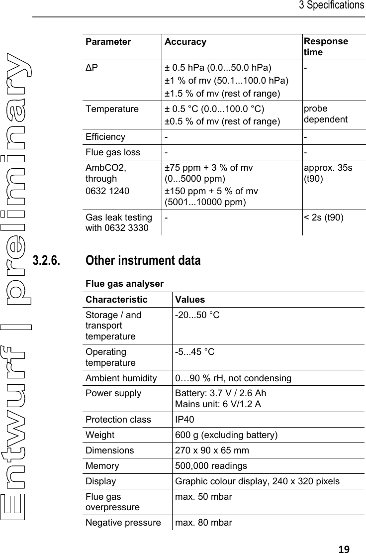 3 Specifications   19 Parameter Accuracy  Response time ∆P  &plusmn; 0.5 hPa (0.0...50.0 hPa) &plusmn;1 % of mv (50.1...100.0 hPa) &plusmn;1.5 % of mv (rest of range) - Temperature  &plusmn; 0.5 &deg;C (0.0...100.0 &deg;C) &plusmn;0.5 % of mv (rest of range) probe dependent Efficiency -  - Flue gas loss  -  - AmbCO2, through 0632 1240 &plusmn;75 ppm + 3 % of mv (0...5000 ppm) &plusmn;150 ppm + 5 % of mv  (5001...10000 ppm) approx. 35s (t90) Gas leak testing with 0632 3330 -  < 2s (t90)  Pos: 29 /TD/Leistungsb eschreibung/ Technische Daten/testo 330  Technische Daten/ weitere Ger&auml;tedaten test o 330 @ 6\mod_12786768898 81_79.docx @ 65132 @ 35 @ 1  3.2.6. Other instrument data Flue gas analyser  Characteristic   Values  Storage / and transport temperature -20...50 &deg;C Operating temperature -5...45 &deg;C Ambient humidity  0&hellip;90 % rH, not condensing Power supply  Battery: 3.7 V / 2.6 Ah  Mains unit: 6 V/1.2 A Protection class  IP40 Weight  600 g (excluding battery) Dimensions   270 x 90 x 65 mm Memory 500,000 readings Display  Graphic colour display, 240 x 320 pixels Flue gas overpressure max. 50 mbar Negative pressure  max. 80 mbar 