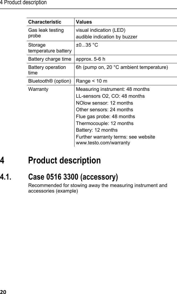 4 Product description 20 Characteristic   Values  Gas leak testing probe visual indication (LED) audible indication by buzzer Storage temperature battery&plusmn;0...35 &deg;C Battery charge time  approx. 5-6 h Battery operation time 6h (pump on, 20 &deg;C ambient temperature) Bluetooth&reg; (option)  Range < 10 m Warranty  Measuring instrument: 48 months LL-sensors O2, CO: 48 months  NOlow sensor: 12 months Other sensors: 24 months Flue gas probe: 48 months Thermocouple: 12 months Battery: 12 months Further warranty terms: see website www.testo.com/warranty   Pos: 30 /TD/&Uuml;berschr iften/4. Produktbesc hreibung @ 0\mod_1173 774846679_79.docx @ 310 @ 1 @ 1  4 Product description Pos: 31 /TD/Produktb eschreibung/&Uuml;bersic ht/testo 3xx/tes to 330/testo 330 Beispie l Lieferumfang 0516 3300 @ 15\ mod_1386080504763_7 9.docx @ 179198 @ 233 @ 1  4.1. Case 0516 3300 (accessory) Recommended for stowing away the measuring instrument and accessories (example) 