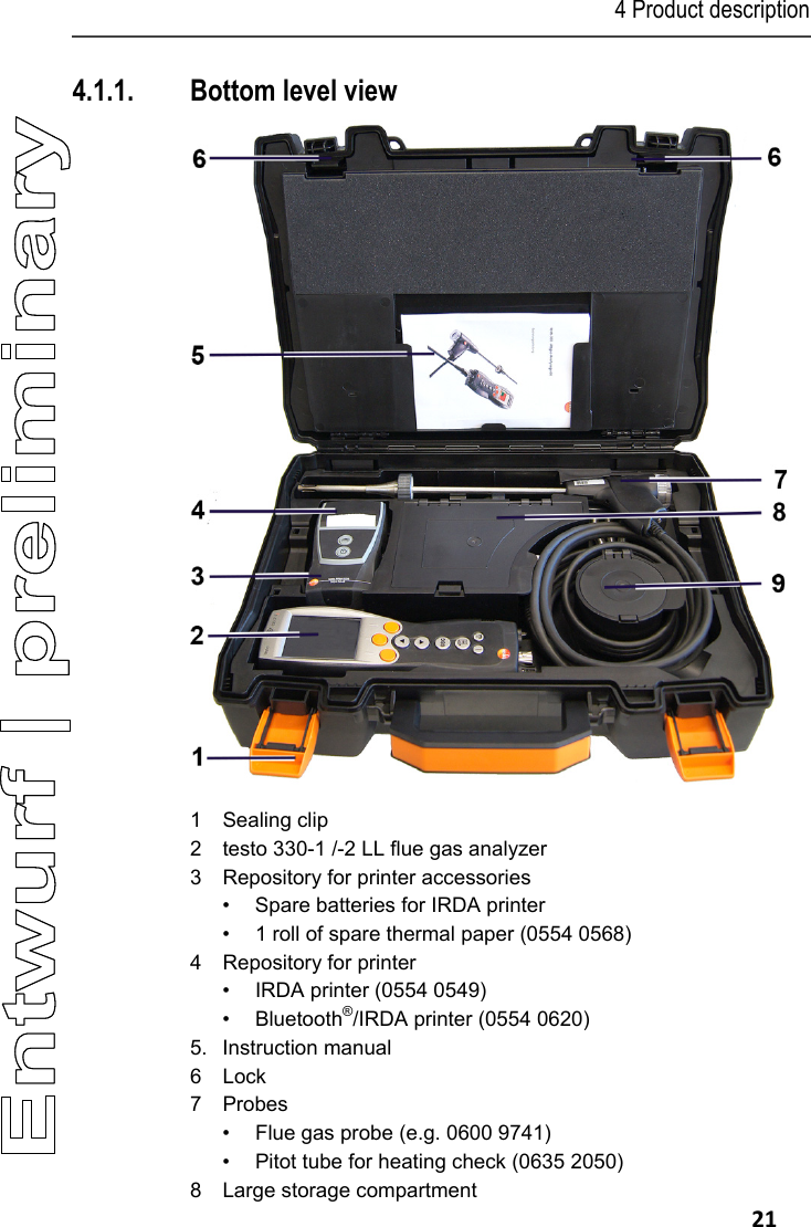 4 Product description   21 4.1.1. Bottom level view   1 Sealing clip 2  testo 330-1 /-2 LL flue gas analyzer 3  Repository for printer accessories &bull;  Spare batteries for IRDA printer &bull;  1 roll of spare thermal paper (0554 0568) 4  Repository for printer &bull;  IRDA printer (0554 0549) &bull; Bluetooth&reg;/IRDA printer (0554 0620) 5. Instruction manual 6  Lock 7 Probes &bull;  Flue gas probe (e.g. 0600 9741) &bull;  Pitot tube for heating check (0635 2050) 8  Large storage compartment 