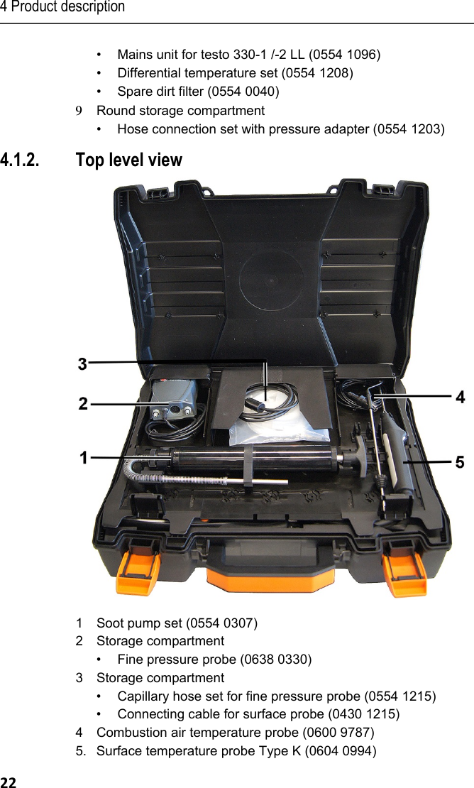 4 Product description 22 &bull;  Mains unit for testo 330-1 /-2 LL (0554 1096) &bull;  Differential temperature set (0554 1208) &bull;  Spare dirt filter (0554 0040) 9  Round storage compartment &bull;  Hose connection set with pressure adapter (0554 1203) 4.1.2. Top level view   1  Soot pump set (0554 0307) 2  Storage compartment  &bull;  Fine pressure probe (0638 0330) 3 Storage compartment &bull;  Capillary hose set for fine pressure probe (0554 1215) &bull;  Connecting cable for surface probe (0430 1215) 4  Combustion air temperature probe (0600 9787) 5.  Surface temperature probe Type K (0604 0994) 
