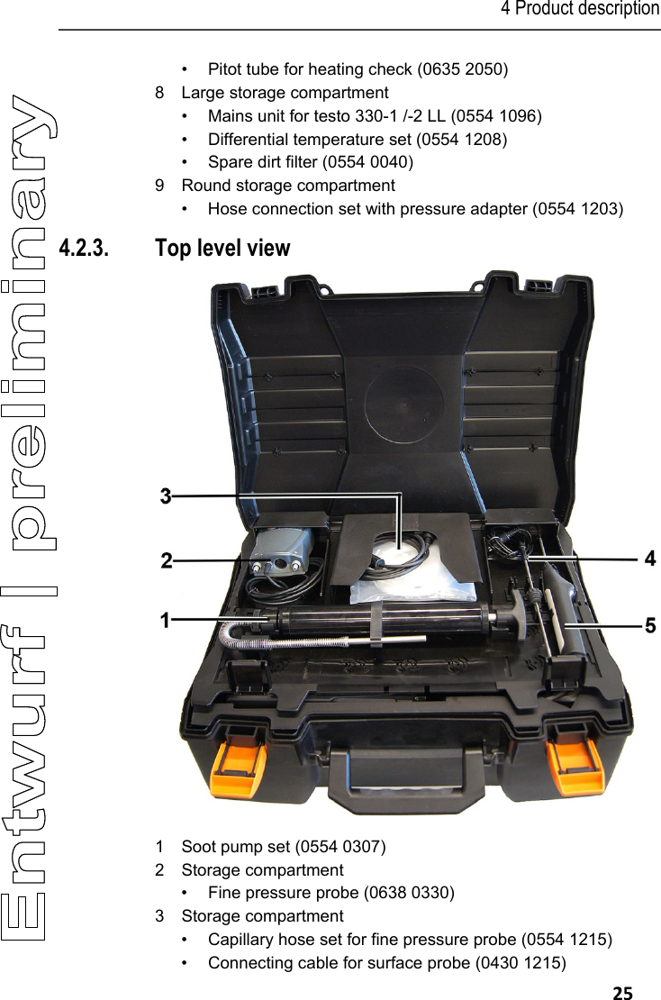 4 Product description   25 &bull;  Pitot tube for heating check (0635 2050) 8  Large storage compartment &bull;  Mains unit for testo 330-1 /-2 LL (0554 1096) &bull;  Differential temperature set (0554 1208) &bull;  Spare dirt filter (0554 0040) 9  Round storage compartment &bull;  Hose connection set with pressure adapter (0554 1203) 4.2.3. Top level view  1  Soot pump set (0554 0307) 2  Storage compartment  &bull;  Fine pressure probe (0638 0330) 3 Storage compartment &bull;  Capillary hose set for fine pressure probe (0554 1215) &bull;  Connecting cable for surface probe (0430 1215) 