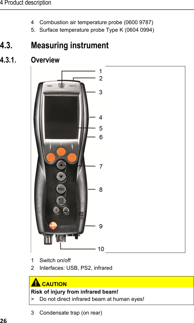 4 Product description 26 4  Combustion air temperature probe (0600 9787) 5.  Surface temperature probe Type K (0604 0994) Pos: 33 /TD/Produktb eschreibung/&Uuml;bersic ht/testo 3xxtest o 330 &Uuml;bersicht @ 6\mod_127867 9432401_79.doc x @ 65164 @ 2333333352 @ 1  4.3. Measuring instrument 4.3.1. Overview    1 Switch on/off 2  Interfaces: USB, PS2, infrared   CAUTIONRisk of injury from infrared beam! >  Do not direct infrared beam at human eyes!   3  Condensate trap (on rear) 