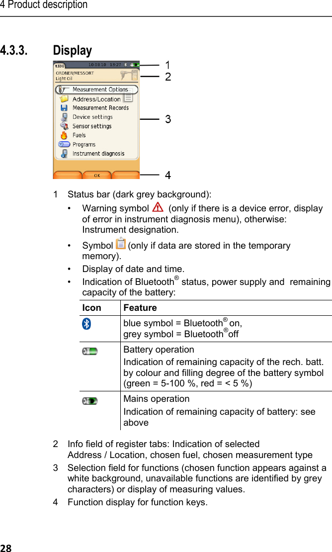 4 Product description 28  4.3.3. Display  1  Status bar (dark grey background):  &bull;  Warning symbol    (only if there is a device error, display of error in instrument diagnosis menu), otherwise: Instrument designation. &bull;  Symbol   (only if data are stored in the temporary memory). &bull;  Display of date and time. &bull;  Indication of Bluetooth&reg; status, power supply and  remaining capacity of the battery: Icon Feature  blue symbol = Bluetooth&reg; on,  grey symbol = Bluetooth&reg;off  Battery operation Indication of remaining capacity of the rech. batt. by colour and filling degree of the battery symbol (green = 5-100 %, red = < 5 %)  Mains operation Indication of remaining capacity of battery: see above  2  Info field of register tabs: Indication of selected Address / Location, chosen fuel, chosen measurement type 3 Selection field for functions (chosen function appears against a white background, unavailable functions are identified by grey characters) or display of measuring values. 4  Function display for function keys.  