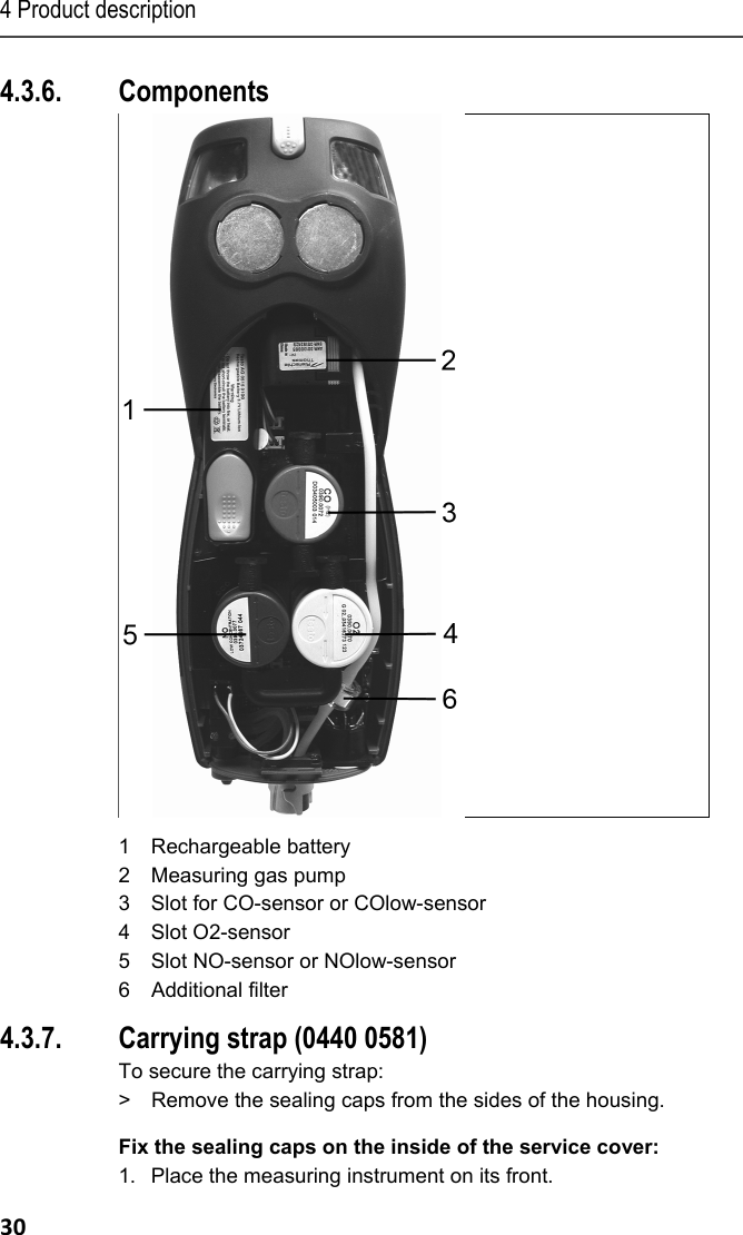 4 Product description 30 4.3.6. Components  1 Rechargeable battery 2 Measuring gas pump 3 Slot for CO-sensor or COlow-sensor 4 Slot O2-sensor 5 Slot NO-sensor or NOlow-sensor 6 Additional filter 4.3.7. Carrying strap (0440 0581) To secure the carrying strap: >  Remove the sealing caps from the sides of the housing. Fix the sealing caps on the inside of the service cover: 1.  Place the measuring instrument on its front. 