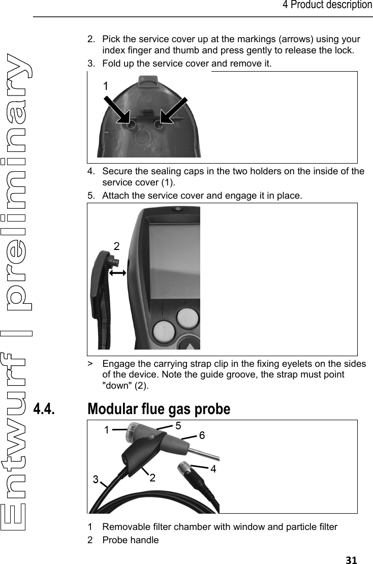 4 Product description   31 2. Pick the service cover up at the markings (arrows) using your index finger and thumb and press gently to release the lock. 3.  Fold up the service cover and remove it.  4. Secure the sealing caps in the two holders on the inside of the service cover (1). 5.  Attach the service cover and engage it in place.  >  Engage the carrying strap clip in the fixing eyelets on the sides of the device. Note the guide groove, the strap must point "down" (2). 4.4. Modular flue gas probe  1 Removable filter chamber with window and particle filter  2 Probe handle 