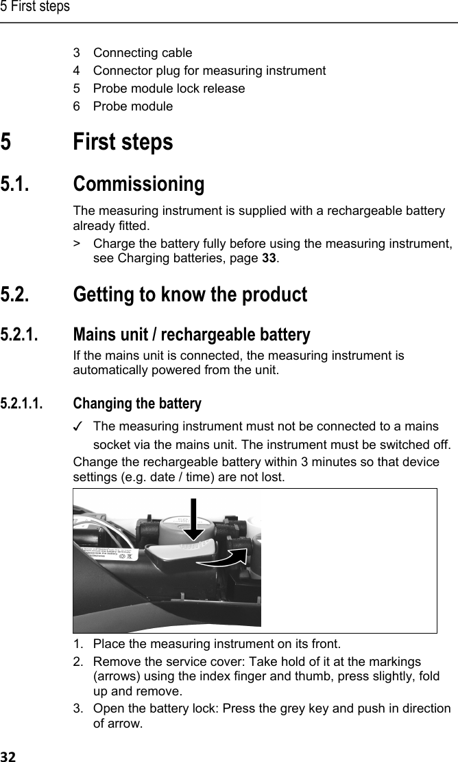 5 First steps 32 3 Connecting cable 4 Connector plug for measuring instrument 5 Probe module lock release 6 Probe module Pos: 34 /TD/&Uuml;berschr iften/5. Erste Schr itte @ 0\mod_1173774895039_ 79.docx @ 319 @ 1 @ 1  5 First steps Pos: 35 /TD/&Uuml;berschr iften/5.1 Inbetriebn ahme @ 0\mod_1185342823 812_79.docx @ 1885 @ 2 @ 1  5.1. Commissioning Pos: 36 /TD/Erste Sc hritte/testo 330/Tes to 330 Inbetriebnahme @ 6\mo d_1278931859503_79.doc x @ 65204 @  @ 1  The measuring instrument is supplied with a rechargeable battery already fitted.  >  Charge the battery fully before using the measuring instrument, see Charging batteries, page 33. Pos: 37 /TD/&Uuml;berschr iften/5.3 Produkt kenn enlernen @ 0\mod_11853 42901015_79.docx @ 1894 @ 2 @ 1  5.2. Getting to know the product Pos: 38 /TD/Erste Sc hritte/testo 330/test o 330 Produkt kennenlerne n Netzteil_Akkus_B att @ 6\mod_12789320478 63_79.docx @ 65236 @ 3345534 @  1   5.2.1. Mains unit / rechargeable battery If the mains unit is connected, the measuring instrument is automatically powered from the unit.    5.2.1.1. Changing the battery ✓  The measuring instrument must not be connected to a mains socket via the mains unit. The instrument must be switched off.  Change the rechargeable battery within 3 minutes so that device settings (e.g. date / time) are not lost.    1. Place the measuring instrument on its front. 2. Remove the service cover: Take hold of it at the markings (arrows) using the index finger and thumb, press slightly, fold up and remove. 3. Open the battery lock: Press the grey key and push in direction of arrow. 