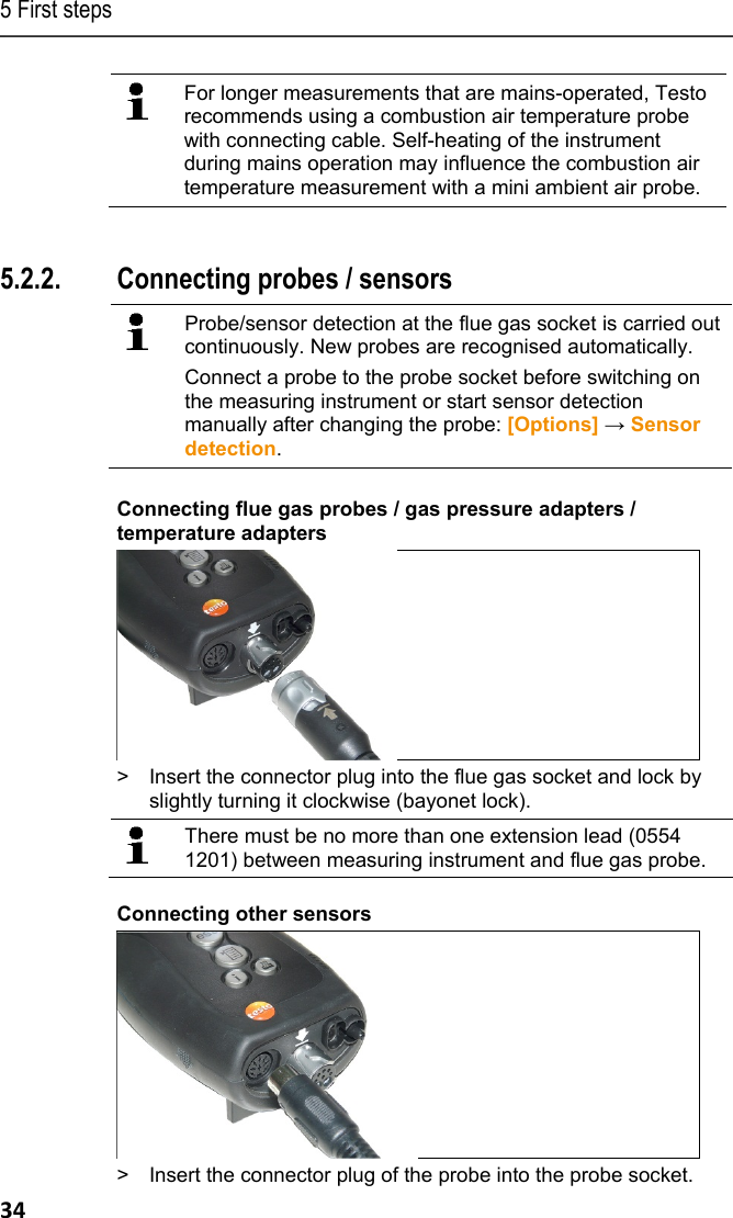 5 First steps 34  For longer measurements that are mains-operated, Testo recommends using a combustion air temperature probe with connecting cable. Self-heating of the instrument during mains operation may influence the combustion air temperature measurement with a mini ambient air probe.  Pos: 39 /TD/Erste Sc hritte/testo 330/test o 330 Produkt kennenlerne n Sonden/F&uuml;hler ansch lie&szlig;en @ 6\mod_127893415 7318_79.docx @ 65268 @ 355 @ 1   5.2.2. Connecting probes / sensors     Probe/sensor detection at the flue gas socket is carried out continuously. New probes are recognised automatically. Connect a probe to the probe socket before switching on the measuring instrument or start sensor detection manually after changing the probe: [Options] &rarr; Sensor detection.     Connecting flue gas probes / gas pressure adapters / temperature adapters >  Insert the connector plug into the flue gas socket and lock by slightly turning it clockwise (bayonet lock).   There must be no more than one extension lead (0554 1201) between measuring instrument and flue gas probe.  Connecting other sensors  >  Insert the connector plug of the probe into the probe socket. 