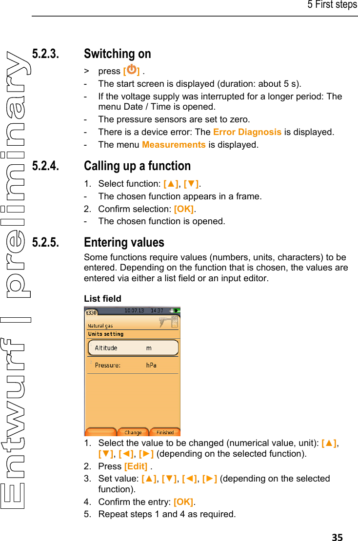 5 First steps   35 Pos: 40 /TD/Erste Sc hritte/testo 330/test o 330 Produkt kennenlerne n Basisfunktionen ( LV-spezifisch)  @ 6\mod_1278935326903_79. docx @ 65300 @ 3535533333 @ 1  5.2.3. Switching on > press [] . -  The start screen is displayed (duration: about 5 s). -  If the voltage supply was interrupted for a longer period: The menu Date / Time is opened. -  The pressure sensors are set to zero. -  There is a device error: The Error Diagnosis is displayed. - The menu Measurements is displayed. 5.2.4. Calling up a function   1.  Select function: [▲], [▼]. -  The chosen function appears in a frame. 2. Confirm selection: [OK]. -  The chosen function is opened. 5.2.5. Entering values Some functions require values (numbers, units, characters) to be entered. Depending on the function that is chosen, the values are entered via either a list field or an input editor. List field  1.  Select the value to be changed (numerical value, unit): [▲], [▼], [◄], [►] (depending on the selected function). 2. Press [Edit] . 3.  Set value: [▲], [▼], [◄], [►] (depending on the selected function). 4.  Confirm the entry: [OK]. 5.  Repeat steps 1 and 4 as required. 