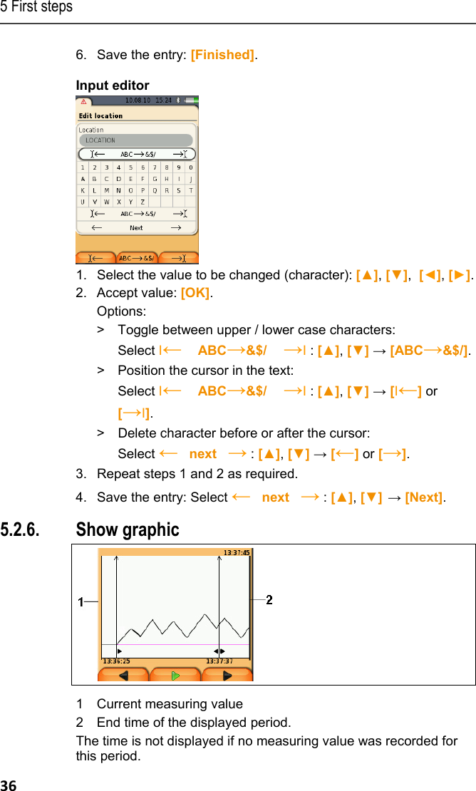 5 First steps 36 6.  Save the entry: [Finished]. Input editor  1.  Select the value to be changed (character): [▲], [▼],  [◄], [►]. 2. Accept value: [OK]. Options: >  Toggle between upper / lower case characters:  Select &Iota;&larr;   ABC&rarr;&amp;$/    &rarr;&Iota; : [▲], [▼] &rarr; [ABC&rarr;&amp;$/]. >   Position the cursor in the text:  Select &Iota;&larr;   ABC&rarr;&amp;$/    &rarr;&Iota; : [▲], [▼] &rarr; [&Iota;&larr;] or [&rarr;&Iota;]. >  Delete character before or after the cursor:  Select &larr;   next   &rarr; : [▲], [▼] &rarr; [&larr;] or [&rarr;].  3.  Repeat steps 1 and 2 as required. 4.  Save the entry: Select &larr;   next   &rarr; : [▲], [▼] &rarr; [Next]. 5.2.6. Show graphic   1 Current measuring value 2 End time of the displayed period. The time is not displayed if no measuring value was recorded for this period. 