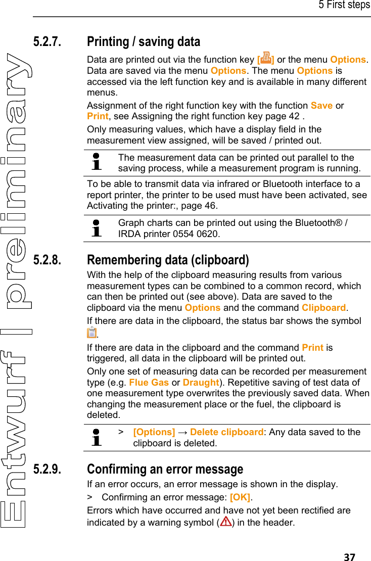5 First steps   37 5.2.7. Printing / saving data Data are printed out via the function key [] or the menu Options. Data are saved via the menu Options. The menu Options is accessed via the left function key and is available in many different menus. Assignment of the right function key with the function Save or Print, see Assigning the right function key page 42 . Only measuring values, which have a display field in the measurement view assigned, will be saved / printed out.    The measurement data can be printed out parallel to the saving process, while a measurement program is running. To be able to transmit data via infrared or Bluetooth interface to a report printer, the printer to be used must have been activated, see Activating the printer:, page 46.     Graph charts can be printed out using the Bluetooth&reg; / IRDA printer 0554 0620.   5.2.8. Remembering data (clipboard) With the help of the clipboard measuring results from various measurement types can be combined to a common record, which can then be printed out (see above). Data are saved to the clipboard via the menu Options and the command Clipboard. If there are data in the clipboard, the status bar shows the symbol . If there are data in the clipboard and the command Print is triggered, all data in the clipboard will be printed out. Only one set of measuring data can be recorded per measurement type (e.g. Flue Gas or Draught). Repetitive saving of test data of one measurement type overwrites the previously saved data. When changing the measurement place or the fuel, the clipboard is deleted.     >  [Options] &rarr; Delete clipboard: Any data saved to the clipboard is deleted.   5.2.9. Confirming an error message If an error occurs, an error message is shown in the display. >  Confirming an error message: [OK]. Errors which have occurred and have not yet been rectified are indicated by a warning symbol ( ) in the header. 