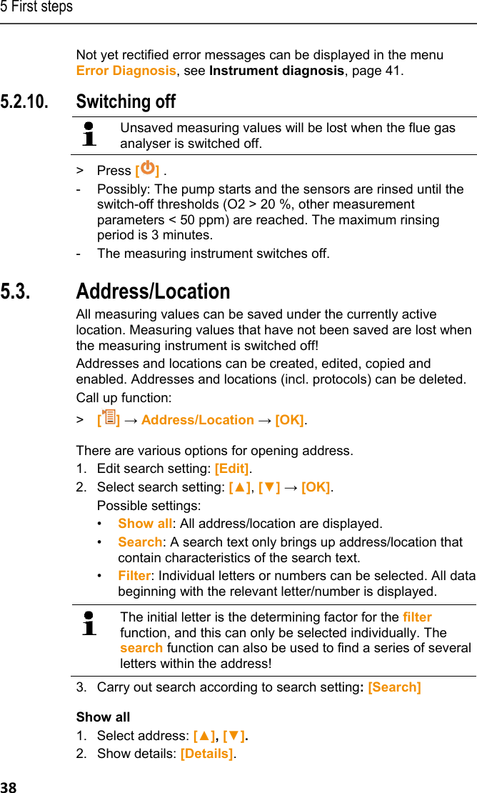 5 First steps 38 Not yet rectified error messages can be displayed in the menu Error Diagnosis, see Instrument diagnosis, page 41.  5.2.10. Switching off   Unsaved measuring values will be lost when the flue gas analyser is switched off.  > Press [] . -  Possibly: The pump starts and the sensors are rinsed until the switch-off thresholds (O2 > 20 %, other measurement parameters < 50 ppm) are reached. The maximum rinsing period is 3 minutes. -  The measuring instrument switches off.  Pos: 41 /TD/Erste Sc hritte/testo 330/test o 330 Produkt kennenlerne n Ordner_Messorte @ 6\ mod_1278942335615_79. docx @ 65332 @ 255555555 @ 1  5.3. Address/Location All measuring values can be saved under the currently active location. Measuring values that have not been saved are lost when the measuring instrument is switched off! Addresses and locations can be created, edited, copied and enabled. Addresses and locations (incl. protocols) can be deleted. Call up function: >  [] &rarr; Address/Location &rarr; [OK]. There are various options for opening address. 1.  Edit search setting: [Edit]. 2.  Select search setting: [▲], [▼] &rarr; [OK]. Possible settings:  &bull;  Show all: All address/location are displayed. &bull;  Search: A search text only brings up address/location that contain characteristics of the search text. &bull;  Filter: Individual letters or numbers can be selected. All data beginning with the relevant letter/number is displayed.    The initial letter is the determining factor for the filter function, and this can only be selected individually. The search function can also be used to find a series of several letters within the address! 3.  Carry out search according to search setting: [Search] Show all 1. Select address: [▲], [▼]. 2. Show details: [Details]. 