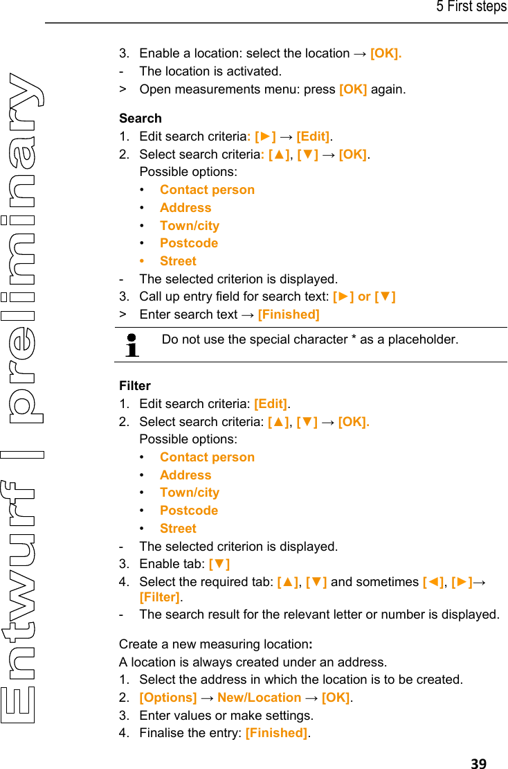 5 First steps   39 3.  Enable a location: select the location &rarr; [OK]. -  The location is activated. >  Open measurements menu: press [OK] again. Search 1.  Edit search criteria: [►] &rarr; [Edit]. 2.  Select search criteria: [▲], [▼] &rarr; [OK]. Possible options: &bull; Contact person &bull; Address &bull; Town/city &bull; Postcode &bull; Street -  The selected criterion is displayed. 3.  Call up entry field for search text: [►] or [▼] >  Enter search text &rarr; [Finished]    Do not use the special character * as a placeholder.   Filter 1.  Edit search criteria: [Edit]. 2.  Select search criteria: [▲], [▼] &rarr; [OK]. Possible options: &bull; Contact person &bull; Address &bull; Town/city &bull; Postcode &bull; Street -  The selected criterion is displayed. 3. Enable tab: [▼] 4.  Select the required tab: [▲], [▼] and sometimes [◄], [►]&rarr; [Filter]. -  The search result for the relevant letter or number is displayed. Create a new measuring location: A location is always created under an address. 1.  Select the address in which the location is to be created. 2.  [Options] &rarr; New/Location &rarr; [OK]. 3.  Enter values or make settings. 4.  Finalise the entry: [Finished]. 