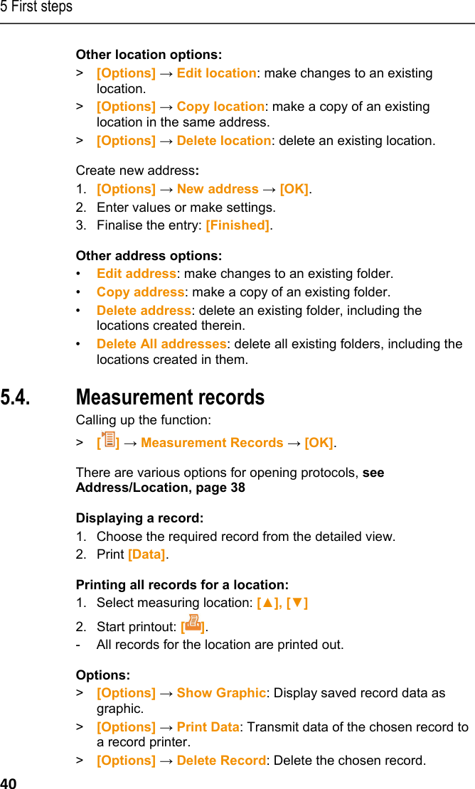 5 First steps 40 Other location options: >  [Options] &rarr; Edit location: make changes to an existing location. >  [Options] &rarr; Copy location: make a copy of an existing location in the same address. >  [Options] &rarr; Delete location: delete an existing location. Create new address: 1.  [Options] &rarr; New address &rarr; [OK]. 2.  Enter values or make settings. 3.  Finalise the entry: [Finished]. Other address options: &bull;  Edit address: make changes to an existing folder. &bull;  Copy address: make a copy of an existing folder. &bull;  Delete address: delete an existing folder, including the locations created therein. &bull;  Delete All addresses: delete all existing folders, including the locations created in them. Pos: 42 /TD/Erste Sc hritte/testo 330/test o 330 Produkt kennenlerne n Protokolle @ 6\mod_1279 004185634_79.doc x @ 65363 @ 1555 @ 1  5.4. Measurement records Calling up the function: >  [] &rarr; Measurement Records &rarr; [OK]. There are various options for opening protocols, see Address/Location, page 38 Displaying a record: 1.  Choose the required record from the detailed view. 2. Print [Data]. Printing all records for a location: 1.  Select measuring location: [▲], [▼] 2. Start printout: []. -  All records for the location are printed out. Options: >  [Options] &rarr; Show Graphic: Display saved record data as graphic. >  [Options] &rarr; Print Data: Transmit data of the chosen record to a record printer. >  [Options] &rarr; Delete Record: Delete the chosen record. 