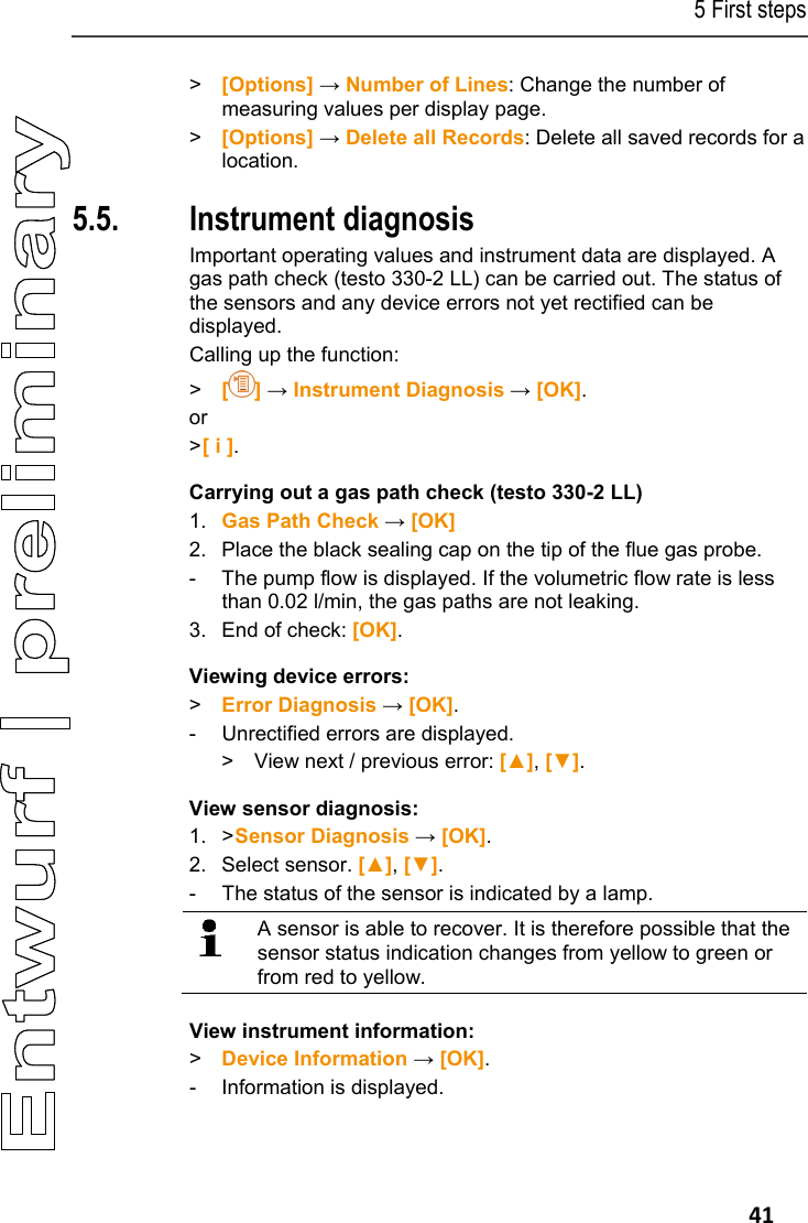 5 First steps   41 >  [Options] &rarr; Number of Lines: Change the number of measuring values per display page. >  [Options] &rarr; Delete all Records: Delete all saved records for a location. Pos: 43 /TD/Erste Sc hritte/testo 330/test o 330 Produkt kennenlerne n Ger&auml;tediagnose @ 6\ mod_1279004297026_79. docx @ 65394 @ 25555 @ 1  5.5. Instrument diagnosis Important operating values and instrument data are displayed. A gas path check (testo 330-2 LL) can be carried out. The status of the sensors and any device errors not yet rectified can be displayed. Calling up the function: >  [] &rarr; Instrument Diagnosis &rarr; [OK]. or > [ i ]. Carrying out a gas path check (testo 330-2 LL) 1. Gas Path Check &rarr; [OK] 2. Place the black sealing cap on the tip of the flue gas probe.  -  The pump flow is displayed. If the volumetric flow rate is less than 0.02 l/min, the gas paths are not leaking. 3. End of check: [OK]. Viewing device errors: >  Error Diagnosis &rarr; [OK]. -  Unrectified errors are displayed. >  View next / previous error: [▲], [▼]. View sensor diagnosis: 1.  > Sensor Diagnosis &rarr; [OK]. 2. Select sensor. [▲], [▼]. -  The status of the sensor is indicated by a lamp.   A sensor is able to recover. It is therefore possible that the sensor status indication changes from yellow to green or from red to yellow.  View instrument information: >  Device Information &rarr; [OK]. - Information is displayed. 