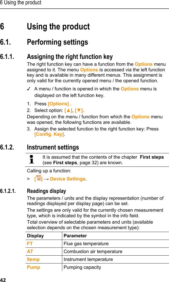 6 Using the product 42 Pos: 44 /TD/&Uuml;berschr iften/6. Produkt ver wenden @ 0\mod_117377492855 4_79.docx @ 328 @ 3 @ 1  6 Using the product Pos: 45 /TD/&Uuml;berschr iften/6.1 Einstellun gen vornehmen @ 0\mod_11845 84321421_79.doc x @ 1863 @ 3 @ 1  6.1. Performing settings Pos: 46 /TD/Produkt ver wenden/testo 330/tes to 330 Rechte Funktions taste belegen @ 6\mod_127928 3093786_79.doc x @ 67168 @ 3 @ 1  6.1.1. Assigning the right function key The right function key can have a function from the Options menu assigned to it. The menu Options is accessed via the left function key and is available in many different menus. This assignment is only valid for the currently opened menu / the opened function. ✓  A menu / function is opened in which the Options menu is displayed on the left function key.   1.  Press [Options] . 2. Select option: [▲], [▼]. Depending on the menu / function from which the Options menu was opened, the following functions are available. 3. Assign the selected function to the right function key: Press [Config. Key]. Pos: 47 /TD/Produkt  verwenden/testo 350 neu/te sto 350 Ger&auml;teeinste llungen CU/testo 350 Ger &auml;teeinstellungen_ Ueberschrift @ 5\ mod_1266322627982_79.doc x @ 58663 @ 3 @ 1  6.1.2. Instrument settings Pos: 48 /TD/Produkt  verwenden/testo 330/tes to 330 Ger&auml;teeinstel lungen aufrufen @ 6\mod_1 279008333499_79.doc x @ 65426 @  @ 1    It is assumed that the contents of the chapter  First steps (see First steps, page 32) are known.  Calling up a function: >  [] &rarr; Device Settings. Pos: 49 /TD/Produkt  verwenden/testo 330/tes to 330 Messwertanzeige D E, Sprache en (LV-spezi fisch!) @ 7\mod_1284035 052608_79.docx @ 72271 @ 4555 @ 1   6.1.2.1. Readings display The parameters / units and the display representation (number of readings displayed per display page) can be set.  The settings are only valid for the currently chosen measurement type, which is indicated by the symbol in the info field. Total overview of selectable parameters and units (available selection depends on the chosen measurement type):  Display Parameter FT  Flue gas temperature AT  Combustion air temperature ltemp  Instrument temperature Pump  Pumping capacity 