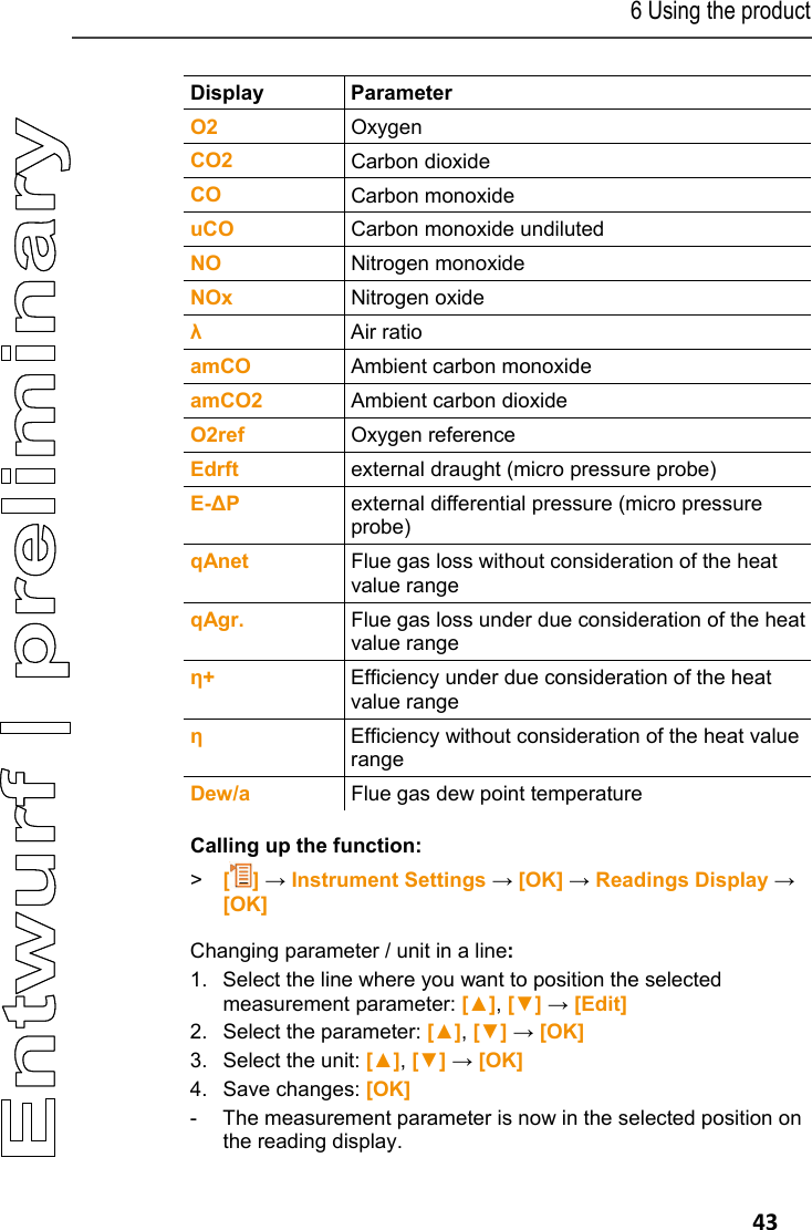 6 Using the product   43 Display Parameter O2  Oxygen CO2  Carbon dioxide CO  Carbon monoxide uCO  Carbon monoxide undiluted NO   Nitrogen monoxide NOx  Nitrogen oxide &lambda; Air ratio amCO  Ambient carbon monoxide amCO2  Ambient carbon dioxide O2ref  Oxygen reference Edrft  external draught (micro pressure probe) E-∆P  external differential pressure (micro pressure probe) qAnet  Flue gas loss without consideration of the heat value range qAgr.  Flue gas loss under due consideration of the heat value range &eta;+  Efficiency under due consideration of the heat value range &eta; Efficiency without consideration of the heat value range Dew/a  Flue gas dew point temperature Calling up the function: > [] &rarr; Instrument Settings &rarr; [OK] &rarr; Readings Display &rarr; [OK] Changing parameter / unit in a line: 1. Select the line where you want to position the selected measurement parameter: [▲], [▼] &rarr; [Edit] 2.  Select the parameter: [▲], [▼] &rarr; [OK] 3.  Select the unit: [▲], [▼] &rarr; [OK] 4.  Save changes: [OK] -  The measurement parameter is now in the selected position on the reading display. 