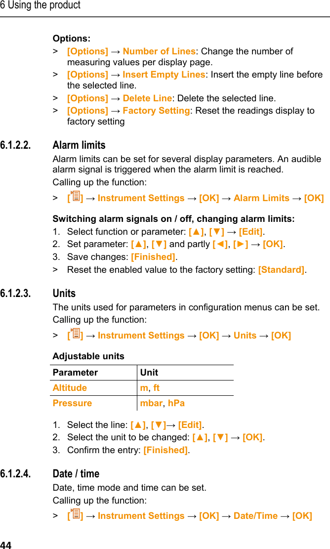6 Using the product 44 Options: >  [Options] &rarr; Number of Lines: Change the number of measuring values per display page. >  [Options] &rarr; Insert Empty Lines: Insert the empty line before the selected line. >  [Options] &rarr; Delete Line: Delete the selected line. >  [Options] &rarr; Factory Setting: Reset the readings display to factory setting Pos: 50 /TD/Produkt  verwenden/testo 330/tes to 330 Alarschwellen @ 6\ mod_1279021018511_79. docx @ 65490 @ 45 @ 1  6.1.2.2. Alarm limits Alarm limits can be set for several display parameters. An audible alarm signal is triggered when the alarm limit is reached.  Calling up the function: > [] &rarr; Instrument Settings &rarr; [OK] &rarr; Alarm Limits &rarr; [OK] Switching alarm signals on / off, changing alarm limits: 1. Select function or parameter: [▲], [▼] &rarr; [Edit]. 2. Set parameter: [▲], [▼] and partly [◄], [►] &rarr; [OK]. 3. Save changes: [Finished]. >  Reset the enabled value to the factory setting: [Standard]. Pos: 51 /TD/Produkt  verwenden/testo 330/tes to 330 Einheiten @ 6\mod_127 9022297845_79.doc x @ 65521 @ 45 @ 1  6.1.2.3. Units The units used for parameters in configuration menus can be set.  Calling up the function: > [] &rarr; Instrument Settings &rarr; [OK] &rarr; Units &rarr; [OK] Adjustable units  Parameter Unit  Altitude m, ft Pressure mbar, hPa  1. Select the line: [▲], [▼]&rarr; [Edit]. 2.  Select the unit to be changed: [▲], [▼] &rarr; [OK]. 3.  Confirm the entry: [Finished]. Pos: 52 /TD/Produkt  verwenden/testo 330/tes to 330 Datum_Uhrzeit @ 6\m od_1279023342203_79.d ocx @ 65553 @ 45 @ 1  6.1.2.4. Date / time  Date, time mode and time can be set. Calling up the function: > [] &rarr; Instrument Settings &rarr; [OK] &rarr; Date/Time &rarr; [OK] 