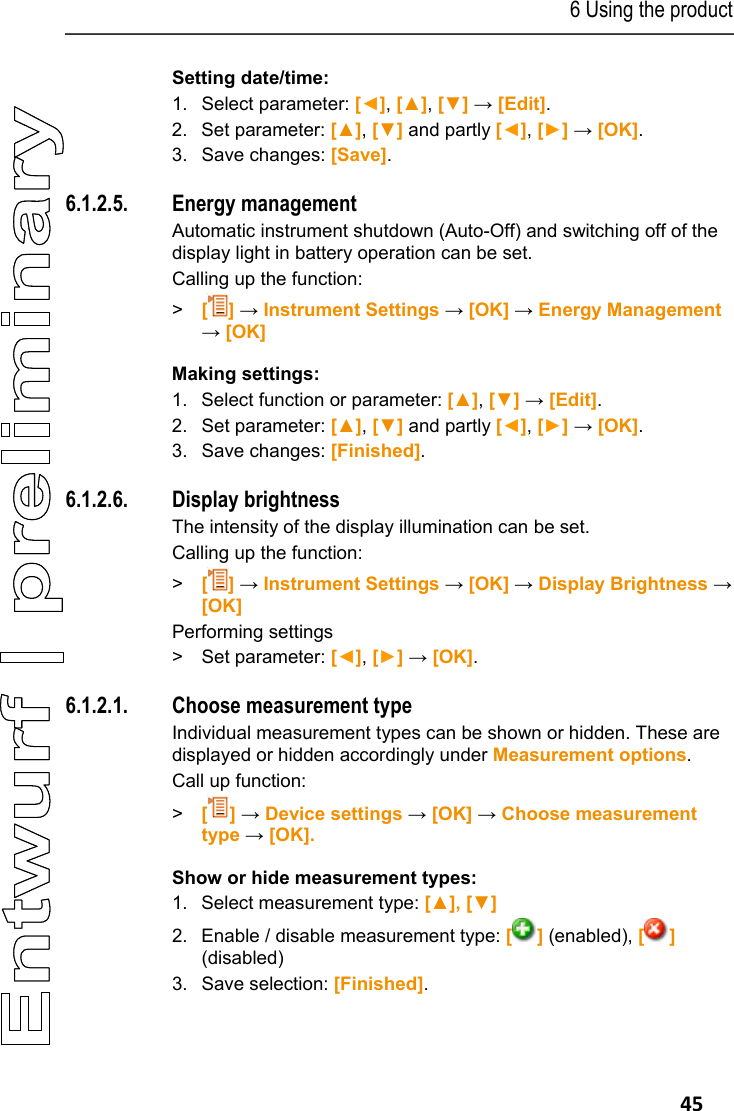 6 Using the product   45 Setting date/time: 1.  Select parameter: [◄], [▲], [▼] &rarr; [Edit]. 2. Set parameter: [▲], [▼] and partly [◄], [►] &rarr; [OK]. 3.  Save changes: [Save]. Pos: 53 /TD/Produkt  verwenden/testo 330/Test o 330 Energieverwaltu ng @ 6\mod_1279023810346_ 79.docx @ 65585 @ 45 @ 1  6.1.2.5. Energy management Automatic instrument shutdown (Auto-Off) and switching off of the display light in battery operation can be set. Calling up the function: > [] &rarr; Instrument Settings &rarr; [OK] &rarr; Energy Management &rarr; [OK] Making settings: 1. Select function or parameter: [▲], [▼] &rarr; [Edit]. 2.  Set parameter: [▲], [▼] and partly [◄], [►] &rarr; [OK]. 3.  Save changes: [Finished]. Pos: 54 /TD/Produkt  verwenden/testo 330/tes to 330  Display @ 6\mod_12790256 03358_79.docx @ 65617 @  4 @ 1  6.1.2.6. Display brightness The intensity of the display illumination can be set.  Calling up the function: > [] &rarr; Instrument Settings &rarr; [OK] &rarr; Display Brightness &rarr; [OK] Performing settings >  Set parameter: [◄], [►] &rarr; [OK]. Pos: 55 /TD/Produkt  verwenden/testo 330/tes to 330 Auswahl_Messar t @ 15\mod_1386331304928 _79.docx @ 179731 @ 45 @ 1  6.1.2.1. Choose measurement type Individual measurement types can be shown or hidden. These are displayed or hidden accordingly under Measurement options. Call up function: >  [] &rarr; Device settings &rarr; [OK] &rarr; Choose measurement type &rarr; [OK]. Show or hide measurement types: 1.  Select measurement type: [▲], [▼] 2.  Enable / disable measurement type: [] (enabled), [] (disabled) 3. Save selection: [Finished]. 