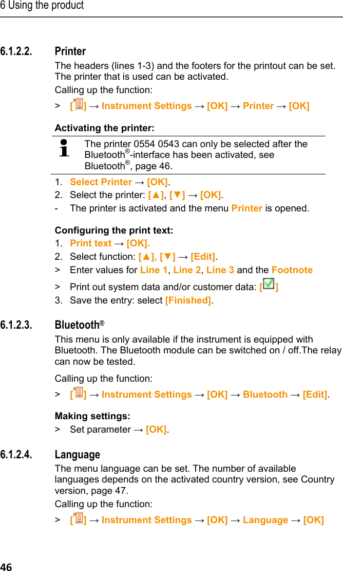 6 Using the product 46 Pos: 56 /TD/Produkt  verwenden/testo 330/Test o 330 Drucker @ 6\mod_12790 25854485_79.doc x @ 65649 @ 455 @ 1  6.1.2.2. Printer The headers (lines 1-3) and the footers for the printout can be set. The printer that is used can be activated. Calling up the function: > [] &rarr; Instrument Settings &rarr; [OK] &rarr; Printer &rarr; [OK] Activating the printer:  The printer 0554 0543 can only be selected after the Bluetooth&reg;-interface has been activated, see Bluetooth&reg;, page 46. 1.  Select Printer &rarr; [OK].  2. Select the printer: [▲], [▼] &rarr; [OK].  -  The printer is activated and the menu Printer is opened. Configuring the print text: 1.  Print text &rarr; [OK]. 2. Select function: [▲], [▼] &rarr; [Edit]. >  Enter values for Line 1, Line 2, Line 3 and the Footnote  >  Print out system data and/or customer data: [] 3.  Save the entry: select [Finished]. Pos: 57 /TD/Produkt  verwenden/testo 330/tes to 330 Bluetooth @ 6\mod_127 9026530745_79.doc x @ 65681 @ 45 @ 1  6.1.2.3. Bluetooth&reg; This menu is only available if the instrument is equipped with Bluetooth. The Bluetooth module can be switched on / off.The relay can now be tested.   Calling up the function: > [] &rarr; Instrument Settings &rarr; [OK] &rarr; Bluetooth &rarr; [Edit]. Making settings: > Set parameter &rarr; [OK]. Pos: 58 /TD/Produkt  verwenden/testo 330/tes to 330 Sprache @ 6\mod_12790 26896670_79.doc x @ 65713 @ 45 @ 1  6.1.2.4. Language  The menu language can be set. The number of available languages depends on the activated country version, see Country version, page 47.  Calling up the function: > [] &rarr; Instrument Settings &rarr; [OK] &rarr; Language &rarr; [OK] 
