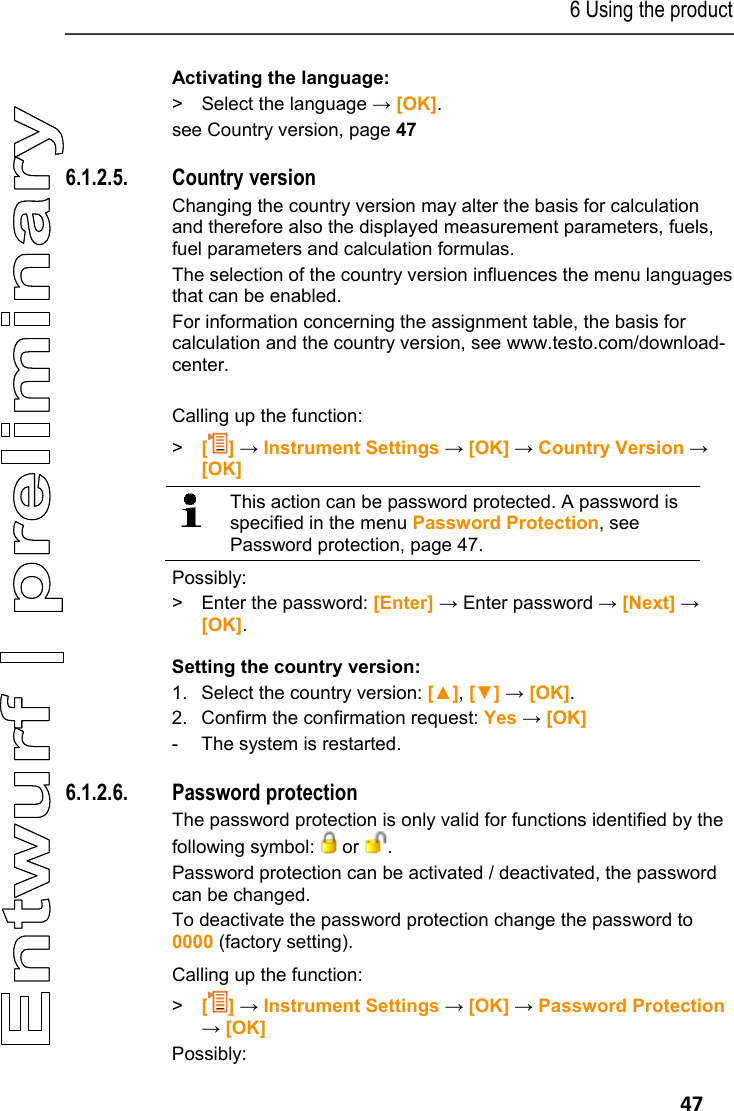 6 Using the product   47 Activating the language: > Select the language &rarr; [OK]. see Country version, page 47 Pos: 59 /TD/Produkt  verwenden/testo 330/tes to 330 Landesversion @ 6\ mod_1279026924467_79. docx @ 65745 @ 45 @ 1  6.1.2.5. Country version Changing the country version may alter the basis for calculation and therefore also the displayed measurement parameters, fuels, fuel parameters and calculation formulas. The selection of the country version influences the menu languages that can be enabled. For information concerning the assignment table, the basis for calculation and the country version, see www.testo.com/download-center.  Calling up the function: > [] &rarr; Instrument Settings &rarr; [OK] &rarr; Country Version &rarr; [OK]   This action can be password protected. A password is specified in the menu Password Protection, see Password protection, page 47.   Possibly: >  Enter the password: [Enter] &rarr; Enter password &rarr; [Next] &rarr; [OK]. Setting the country version: 1. Select the country version: [▲], [▼] &rarr; [OK]. 2. Confirm the confirmation request: Yes &rarr; [OK] -  The system is restarted. Pos: 60 /TD/Produkt  verwenden/testo 330/tes to 330 Passwortschu tz @ 6\mod_1279028157194_ 79.docx @ 65809 @ 45 @ 1  6.1.2.6. Password protection The password protection is only valid for functions identified by the following symbol:   or  . Password protection can be activated / deactivated, the password can be changed. To deactivate the password protection change the password to 0000 (factory setting).   Calling up the function: > [] &rarr; Instrument Settings &rarr; [OK] &rarr; Password Protection &rarr; [OK] Possibly: 
