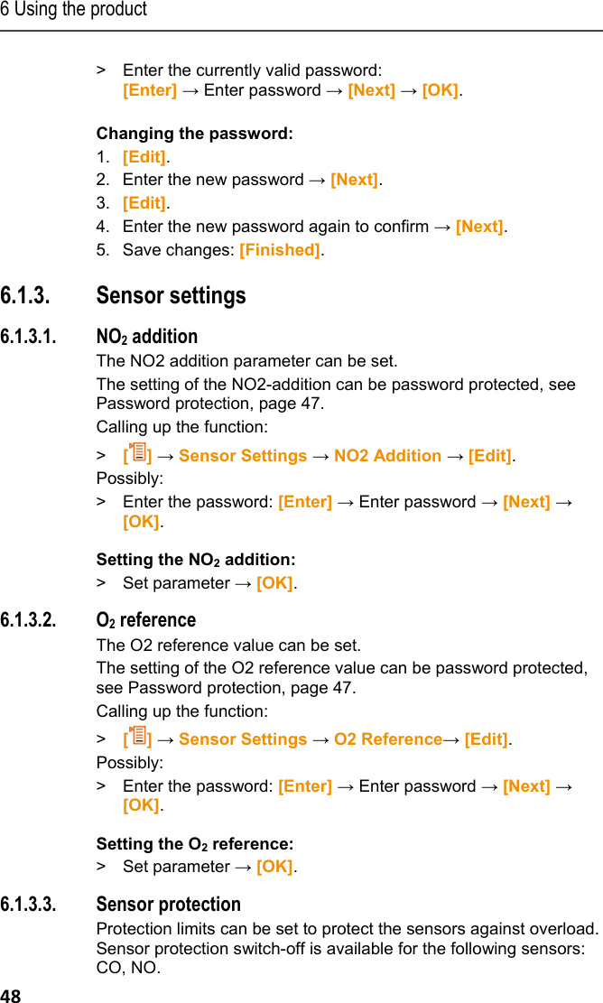 6 Using the product 48 >  Enter the currently valid password: [Enter] &rarr; Enter password &rarr; [Next] &rarr; [OK].  Changing the password: 1. [Edit].  2. Enter the new password &rarr; [Next]. 3. [Edit].  4. Enter the new password again to confirm &rarr; [Next]. 5. Save changes: [Finished]. Pos: 61 /TD/Produkt  verwenden/testo 330/tes to 330 Sensoreinstel lungen @ 6\mod_127909571 3244_79.docx @ 65843 @ 345454 545 @ 1  6.1.3. Sensor settings 6.1.3.1. NO2 addition The NO2 addition parameter can be set.  The setting of the NO2-addition can be password protected, see Password protection, page 47. Calling up the function: >   [] &rarr; Sensor Settings &rarr; NO2 Addition &rarr; [Edit]. Possibly: >  Enter the password: [Enter] &rarr; Enter password &rarr; [Next] &rarr; [OK].  Setting the NO2 addition: >   Set parameter &rarr; [OK]. 6.1.3.2. O2 reference The O2 reference value can be set.  The setting of the O2 reference value can be password protected, see Password protection, page 47. Calling up the function: >   [] &rarr; Sensor Settings &rarr; O2 Reference&rarr; [Edit]. Possibly: >  Enter the password: [Enter] &rarr; Enter password &rarr; [Next] &rarr; [OK].  Setting the O2 reference: >   Set parameter &rarr; [OK]. 6.1.3.3. Sensor protection Protection limits can be set to protect the sensors against overload. Sensor protection switch-off is available for the following sensors: CO, NO. 