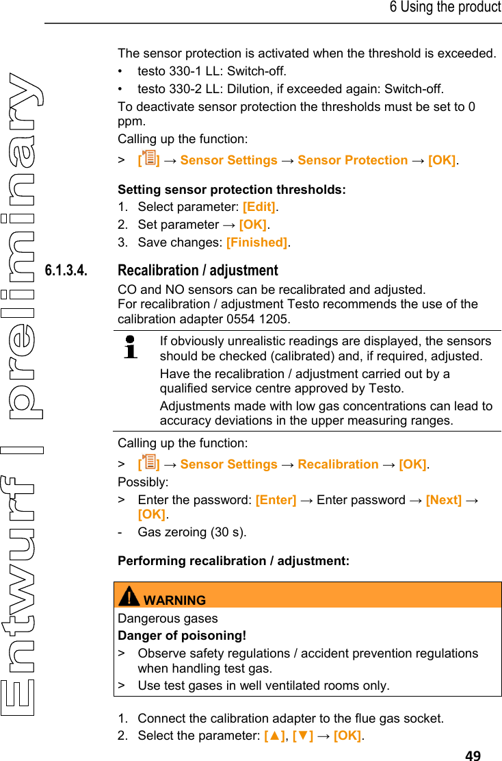 6 Using the product   49 The sensor protection is activated when the threshold is exceeded. &bull;  testo 330-1 LL: Switch-off. &bull;  testo 330-2 LL: Dilution, if exceeded again: Switch-off. To deactivate sensor protection the thresholds must be set to 0 ppm. Calling up the function: >  [] &rarr; Sensor Settings &rarr; Sensor Protection &rarr; [OK]. Setting sensor protection thresholds: 1.  Select parameter: [Edit].  2.   Set parameter &rarr; [OK]. 3. Save changes: [Finished]. 6.1.3.4. Recalibration / adjustment CO and NO sensors can be recalibrated and adjusted.  For recalibration / adjustment Testo recommends the use of the calibration adapter 0554 1205.   If obviously unrealistic readings are displayed, the sensors should be checked (calibrated) and, if required, adjusted. Have the recalibration / adjustment carried out by a qualified service centre approved by Testo. Adjustments made with low gas concentrations can lead to accuracy deviations in the upper measuring ranges.  Calling up the function: >  [] &rarr; Sensor Settings &rarr; Recalibration &rarr; [OK]. Possibly: >  Enter the password: [Enter] &rarr; Enter password &rarr; [Next] &rarr; [OK].  -  Gas zeroing (30 s). Performing recalibration / adjustment:     WARNINGDangerous gases Danger of poisoning! >  Observe safety regulations / accident prevention regulations when handling test gas. >  Use test gases in well ventilated rooms only.      1. Connect the calibration adapter to the flue gas socket. 2.  Select the parameter: [▲], [▼] &rarr; [OK]. 