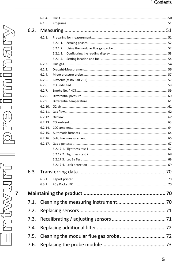 1 Contents   5 6.1.4. Fuels .......................................................................................................................... 50 6.1.5. Programs ................................................................................................................... 51 6.2. Measuring ........................................................................... 51 6.2.1. Preparing for measurement....................................................................................... 51 6.2.1.1. Zeroing phases ........................................................................................... 52 6.2.1.2. Using the modular flue gas probe .............................................................. 52 6.2.1.3. Configuring the reading display ................................................................. 53 6.2.1.4. Setting location and fuel ............................................................................ 54 6.2.2. Flue gas ...................................................................................................................... 54 6.2.3. Draught-Measurement .............................................................................................. 56 6.2.4. Micro pressure probe ................................................................................................ 57 6.2.5. BImSchV (testo 330-2 LL) ........................................................................................... 57 6.2.6. CO undiluted .............................................................................................................. 58 6.2.7. Smoke No. / HCT ........................................................................................................ 59 6.2.8. Differential pressure ..................................................................................................  60 6.2.9. Differential temperature ........................................................................................... 61 6.2.10. O2 air ......................................................................................................................... 61 6.2.11. Gas flow ..................................................................................................................... 62 6.2.12. Oil flow ...................................................................................................................... 62 6.2.13. CO ambient ................................................................................................................ 63 6.2.14. CO2 ambient .............................................................................................................. 64 6.2.15. Automatic furnaces ................................................................................................... 64 6.2.16. Solid fuel measurement ............................................................................................. 66 6.2.17. Gas pipe tests ............................................................................................................ 67 6.2.17.1. Tightness test 1 .......................................................................................... 67 6.2.17.2. Tightness test 2 .......................................................................................... 68 6.2.17.3. Let By Test ................................................................................................. 69 6.2.17.4. Leak detection ........................................................................................... 69 6.3. Transferring data ................................................................. 70 6.3.1. Report printer ............................................................................................................ 70 6.3.2. PC / Pocket PC ........................................................................................................... 70 7 Maintaining the product ......................................................... 70 7.1.  Cleaning the measuring instrument .................................... 70 7.2. Replacing sensors ................................................................ 71 7.3. Recalibrating / adjusting sensors ........................................ 71 7.4. Replacing additional filter ................................................... 72 7.5.  Cleaning the modular flue gas probe .................................. 72 7.6. Replacing the probe module ............................................... 73 