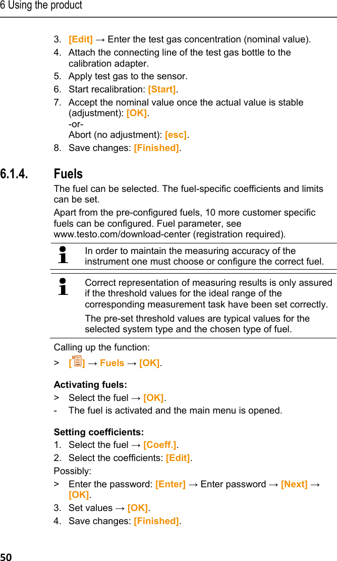 6 Using the product 50 3.  [Edit] &rarr; Enter the test gas concentration (nominal value). 4. Attach the connecting line of the test gas bottle to the calibration adapter. 5. Apply test gas to the sensor. 6.  Start recalibration: [Start]. 7.  Accept the nominal value once the actual value is stable (adjustment): [OK]. -or- Abort (no adjustment): [esc]. 8. Save changes: [Finished]. Pos: 62 /TD/Produkt  verwenden/testo 330/tes to 330 Brennstoffe @ 6\ mod_1279096803274_79. docx @ 65875 @ 3555 @ 1  6.1.4. Fuels The fuel can be selected. The fuel-specific coefficients and limits can be set.  Apart from the pre-configured fuels, 10 more customer specific fuels can be configured. Fuel parameter, see www.testo.com/download-center (registration required).   In order to maintain the measuring accuracy of the instrument one must choose or configure the correct fuel.          Correct representation of measuring results is only assured if the threshold values for the ideal range of the corresponding measurement task have been set correctly. The pre-set threshold values are typical values for the selected system type and the chosen type of fuel.   Calling up the function: > [] &rarr; Fuels &rarr; [OK]. Activating fuels: >   Select the fuel &rarr; [OK]. -  The fuel is activated and the main menu is opened. Setting coefficients: 1.  Select the fuel &rarr; [Coeff.]. 2. Select the coefficients: [Edit]. Possibly: >  Enter the password: [Enter] &rarr; Enter password &rarr; [Next] &rarr; [OK]. 3. Set values &rarr; [OK]. 4. Save changes: [Finished]. 