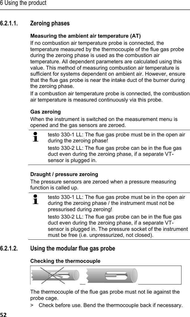 6 Using the product 52 6.2.1.1. Zeroing phases Measuring the ambient air temperature (AT) If no combustion air temperature probe is connected, the temperature measured by the thermocouple of the flue gas probe during the zeroing phase is used as the combustion air temperature. All dependent parameters are calculated using this value. This method of measuring combustion air temperature is sufficient for systems dependent on ambient air. However, ensure that the flue gas probe is near the intake duct of the burner during the zeroing phase. If a combustion air temperature probe is connected, the combustion air temperature is measured continuously via this probe. Gas zeroing When the instrument is switched on the measurement menu is opened and the gas sensors are zeroed.   testo 330-1 LL: The flue gas probe must be in the open air during the zeroing phase!  testo 330-2 LL: The flue gas probe can be in the flue gas duct even during the zeroing phase, if a separate VT-sensor is plugged in.  Draught / pressure zeroing The pressure sensors are zeroed when a pressure measuring function is called up.   testo 330-1 LL: The flue gas probe must be in the open air during the zeroing phase / the instrument must not be pressurised during zeroing! testo 330-2 LL: The flue gas probe can be in the flue gas duct even during the zeroing phase, if a separate VT-sensor is plugged in. The pressure socket of the instrument must be free (i.e. unpressurized, not closed). 6.2.1.2. Using the modular flue gas probe Checking the thermocouple      The thermocouple of the flue gas probe must not lie against the probe cage. >  Check before use. Bend the thermocouple back if necessary. 