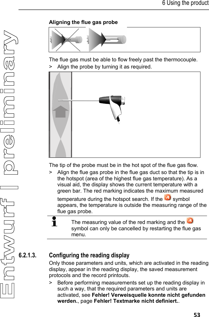 6 Using the product   53 Aligning the flue gas probe    The flue gas must be able to flow freely past the thermocouple. >  Align the probe by turning it as required.   The tip of the probe must be in the hot spot of the flue gas flow. >  Align the flue gas probe in the flue gas duct so that the tip is in the hotspot (area of the highest flue gas temperature). As a visual aid, the display shows the current temperature with a green bar. The red marking indicates the maximum measured temperature during the hotspot search. If the   symbol appears, the temperature is outside the measuring range of the flue gas probe.  The measuring value of the red marking and the   symbol can only be cancelled by restarting the flue gas menu.   6.2.1.3. Configuring the reading display Only those parameters and units, which are activated in the reading display, appear in the reading display, the saved measurement protocols and the record printouts. >  Before performing measurements set up the reading display in such a way, that the required parameters and units are activated, see Fehler! Verweisquelle konnte nicht gefunden werden., page Fehler! Textmarke nicht definiert.. RGS