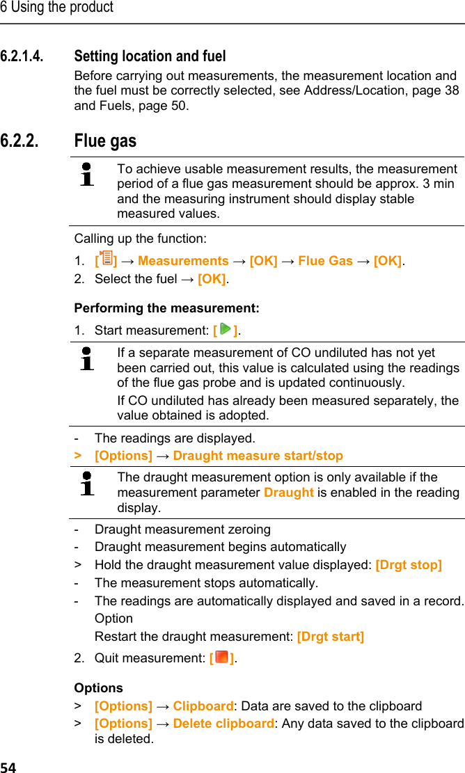 6 Using the product 54 6.2.1.4. Setting location and fuel Before carrying out measurements, the measurement location and the fuel must be correctly selected, see Address/Location, page 38 and Fuels, page 50. Pos: 66 /TD/Produkt  verwenden/testo 330/tes to 330 Abgasmessung @ 6\mod_12 79108000429_79.doc x @ 65939 @ 35555 @ 1  6.2.2. Flue gas     To achieve usable measurement results, the measurement period of a flue gas measurement should be approx. 3 min and the measuring instrument should display stable measured values.   Calling up the function: 1.  [] &rarr; Measurements &rarr; [OK] &rarr; Flue Gas &rarr; [OK]. 2. Select the fuel &rarr; [OK]. Performing the measurement: 1. Start measurement: [].   If a separate measurement of CO undiluted has not yet been carried out, this value is calculated using the readings of the flue gas probe and is updated continuously. If CO undiluted has already been measured separately, the value obtained is adopted.   -  The readings are displayed. > [Options] &rarr; Draught measure start/stop  The draught measurement option is only available if the measurement parameter Draught is enabled in the reading display. -  Draught measurement zeroing -   Draught measurement begins automatically >   Hold the draught measurement value displayed: [Drgt stop] -  The measurement stops automatically. -  The readings are automatically displayed and saved in a record. Option Restart the draught measurement: [Drgt start] 2. Quit measurement: []. Options > [Options] &rarr; Clipboard: Data are saved to the clipboard > [Options] &rarr; Delete clipboard: Any data saved to the clipboard is deleted. 