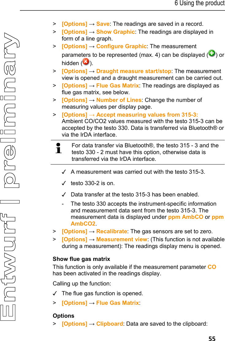 6 Using the product   55 > [Options] &rarr; Save: The readings are saved in a record. >  [Options] &rarr; Show Graphic: The readings are displayed in form of a line graph. >  [Options] &rarr; Configure Graphic: The measurement parameters to be represented (max. 4) can be displayed ( ) or hidden ( ). >  [Options] &rarr; Draught measure start/stop: The measurement view is opened and a draught measurement can be carried out. > [Options] &rarr; Flue Gas Matrix: The readings are displayed as flue gas matrix, see below.  >  [Options] &rarr; Number of Lines: Change the number of measuring values per display page. > [Options] &rarr; Accept measuring values from 315-3: Ambient CO/CO2 values measured with the testo 315-3 can be accepted by the testo 330. Data is transferred via Bluetooth&reg; or via the IrDA interface.    For data transfer via Bluetooth&reg;, the testo 315 - 3 and the testo 330 - 2 must have this option, otherwise data is transferred via the IrDA interface.   ✓  A measurement was carried out with the testo 315-3. ✓  testo 330-2 is on. ✓  Data transfer at the testo 315-3 has been enabled. -  The testo 330 accepts the instrument-specific information and measurement data sent from the testo 315-3. The measurement data is displayed under ppm AmbCO or ppm AmbCO2. > [Options] &rarr; Recalibrate: The gas sensors are set to zero. >  [Options] &rarr; Measurement view: (This function is not available during a measurement): The readings display menu is opened. Show flue gas matrix This function is only available if the measurement parameter CO has been activated in the readings display.   Calling up the function: ✓  The flue gas function is opened. >  [Options] &rarr; Flue Gas Matrix: Options > [Options] &rarr; Clipboard: Data are saved to the clipboard: 