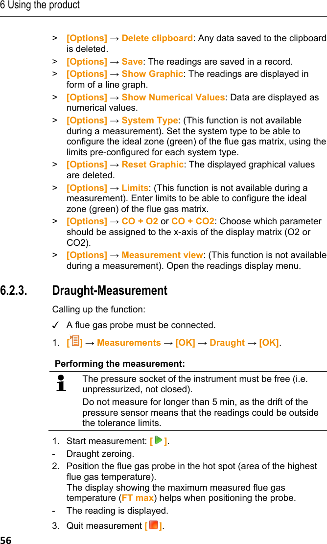 6 Using the product 56 > [Options] &rarr; Delete clipboard: Any data saved to the clipboard is deleted. > [Options] &rarr; Save: The readings are saved in a record. >  [Options] &rarr; Show Graphic: The readings are displayed in form of a line graph. >  [Options] &rarr; Show Numerical Values: Data are displayed as numerical values.  > [Options] &rarr; System Type: (This function is not available during a measurement). Set the system type to be able to configure the ideal zone (green) of the flue gas matrix, using the limits pre-configured for each system type. >  [Options] &rarr; Reset Graphic: The displayed graphical values are deleted. > [Options] &rarr; Limits: (This function is not available during a measurement). Enter limits to be able to configure the ideal zone (green) of the flue gas matrix. > [Options] &rarr; CO + O2 or CO + CO2: Choose which parameter should be assigned to the x-axis of the display matrix (O2 or CO2). >  [Options] &rarr; Measurement view: (This function is not available during a measurement). Open the readings display menu. Pos: 67 /TD/Produkt  verwenden/testo 330/tes to 330_Zugmessung @ 6\mod_1 279111642510_79.doc x @ 66034 @ 355 @ 1 3.  6.2.3. Draught-Measurement    Calling up the function: ✓  A flue gas probe must be connected. 1.  [] &rarr; Measurements &rarr; [OK] &rarr; Draught &rarr; [OK].  Performing the measurement:  The pressure socket of the instrument must be free (i.e. unpressurized, not closed).  Do not measure for longer than 5 min, as the drift of the pressure sensor means that the readings could be outside the tolerance limits. 1. Start measurement: []. - Draught zeroing. 2. Position the flue gas probe in the hot spot (area of the highest flue gas temperature).  The display showing the maximum measured flue gas temperature (FT max) helps when positioning the probe. -  The reading is displayed. 3. Quit measurement []. 