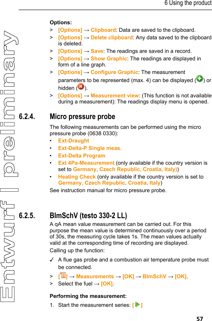 6 Using the product   57 Options: > [Options] &rarr; Clipboard: Data are saved to the clipboard. > [Options] &rarr; Delete clipboard: Any data saved to the clipboard is deleted. > [Options] &rarr; Save: The readings are saved in a record. >  [Options] &rarr; Show Graphic: The readings are displayed in form of a line graph. >  [Options] &rarr; Configure Graphic: The measurement parameters to be represented (max. 4) can be displayed ( ) or hidden ( ). >  [Options] &rarr; Measurement view: (This function is not available during a measurement): The readings display menu is opened. Pos: 68 /TD/Produkt  verwenden/testo 330/tes to 330_Feinstdruc ksonde (Landesversion DE und I T) @ 6\mod_1279112733313 _79.docx @ 66066 @ 3 @ 1 4.  6.2.4. Micro pressure probe   The following measurements can be performed using the micro pressure probe (0638 0330): &bull;  Ext-Draught &bull;  Ext-Delta-P Single meas. &bull;  Ext-Delta Program &bull;  Ext 4Pa-Measurement (only available if the country version is set to Germany, Czech Republic, Croatia, Italy)) &bull;  Heating Check (only available if the country version is set to Germany, Czech Republic, Croatia, Italy) See instruction manual for micro pressure probe.  Pos: 69 /TD/Produkt  verwenden/testo 330/tes to 330_BIMSCHV @ 6\mod_127 9112787548_79.doc x @ 66098 @ 35 @ 1 5.  6.2.5. BImSchV (testo 330-2 LL) A qA mean value measurement can be carried out. For this purpose the mean value is determined continuously over a period of 30s, the measuring cycle takes 1s. The mean values actually valid at the corresponding time of recording are displayed. Calling up the function: ✓  A flue gas probe and a combustion air temperature probe must be connected. >   [] &rarr; Measurements &rarr; [OK] &rarr; BImSchV &rarr; [OK]. >  Select the fuel &rarr; [OK]. Performing the measurement: 1. Start the measurement series: [] 