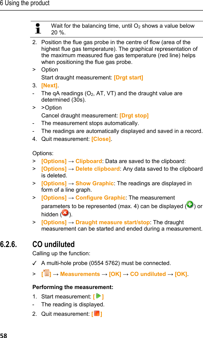 6 Using the product 58   Wait for the balancing time, until O2 shows a value below 20 %.  2.  Position the flue gas probe in the centre of flow (area of the highest flue gas temperature). The graphical representation of the maximum measured flue gas temperature (red line) helps when positioning the flue gas probe. > Option  Start draught measurement: [Drgt start] 3. [Next]. -  The qA readings (O2, AT, VT) and the draught value are determined (30s). > > Option  Cancel draught measurement: [Drgt stop] -  The measurement stops automatically. -  The readings are automatically displayed and saved in a record.  4.  Quit measurement: [Close].  Options: > [Options] &rarr; Clipboard: Data are saved to the clipboard: > [Options] &rarr; Delete clipboard: Any data saved to the clipboard is deleted. >  [Options] &rarr; Show Graphic: The readings are displayed in form of a line graph. >  [Options] &rarr; Configure Graphic: The measurement parameters to be represented (max. 4) can be displayed ( ) or hidden ( ). >  [Options] &rarr; Draught measure start/stop: The draught measurement can be started and ended during a measurement. Pos: 70 /TD/Produkt  verwenden/testo 330/tes to 330_CO unverd&uuml;nnt @ 6\ mod_1279115457876_79. docx @ 66130 @ 355 @ 1 5.  6.2.6. CO undiluted Calling up the function: ✓  A multi-hole probe (0554 5762) must be connected. >   [] &rarr; Measurements &rarr; [OK] &rarr; CO undiluted &rarr; [OK]. Performing the measurement: 1. Start measurement: [] -  The reading is displayed. 2. Quit measurement: [] 