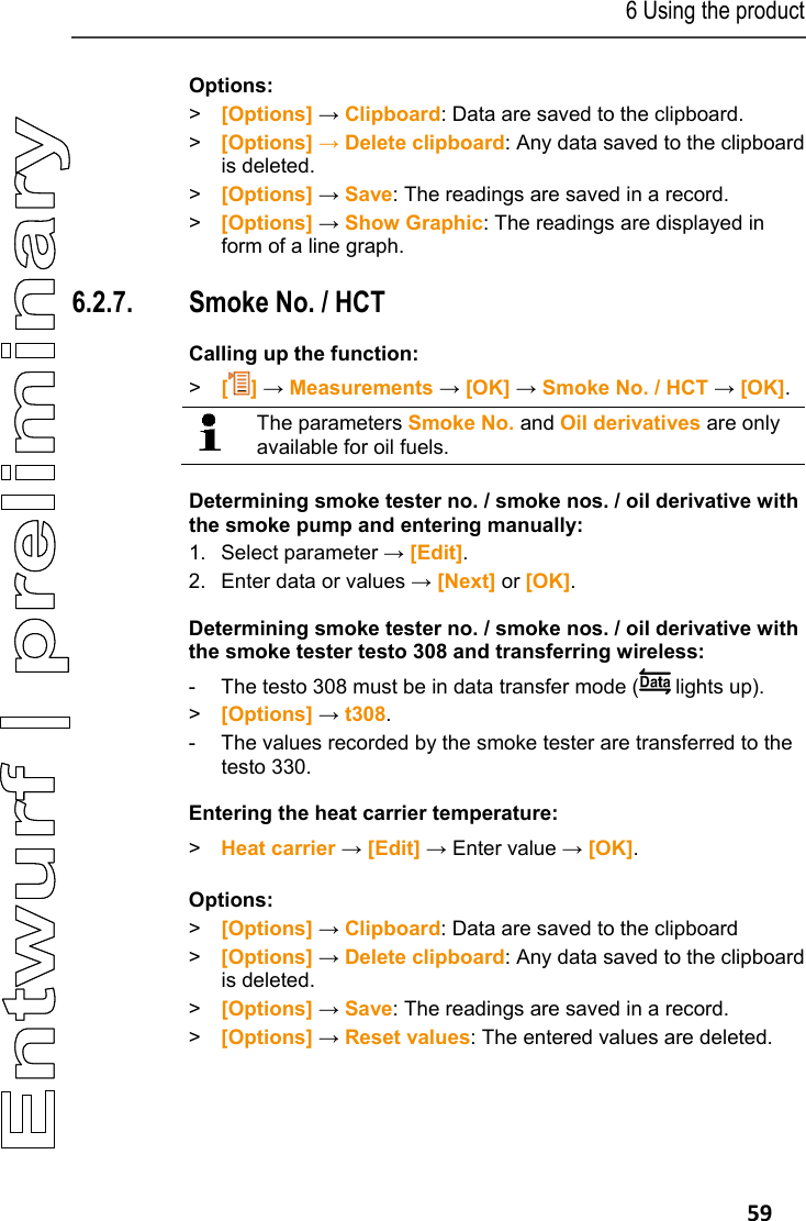6 Using the product   59 Options: > [Options] &rarr; Clipboard: Data are saved to the clipboard. >  [Options] &rarr; Delete clipboard: Any data saved to the clipboard is deleted. > [Options] &rarr; Save: The readings are saved in a record. >  [Options] &rarr; Show Graphic: The readings are displayed in form of a line graph. Pos: 71 /TD/Produkt  verwenden/testo 330/tes to 330 Ru&szlig;zahl/WTT (LV- spezifisch!) @ 6\ mod_1279178971921_79.doc x @ 66163 @ 355555 @ 1  6.2.7. Smoke No. / HCT Calling up the function: >   [] &rarr; Measurements &rarr; [OK] &rarr; Smoke No. / HCT &rarr; [OK].   The parameters Smoke No. and Oil derivatives are only available for oil fuels.  Determining smoke tester no. / smoke nos. / oil derivative with the smoke pump and entering manually: 1. Select parameter &rarr; [Edit].  2. Enter data or values &rarr; [Next] or [OK]. Determining smoke tester no. / smoke nos. / oil derivative with the smoke tester testo 308 and transferring wireless: -  The testo 308 must be in data transfer mode (  lights up). >  [Options] &rarr; t308. -  The values recorded by the smoke tester are transferred to the testo 330. Entering the heat carrier temperature: >  Heat carrier &rarr; [Edit] &rarr; Enter value &rarr; [OK]. Options: > [Options] &rarr; Clipboard: Data are saved to the clipboard >  [Options] &rarr; Delete clipboard: Any data saved to the clipboard is deleted. > [Options] &rarr; Save: The readings are saved in a record. >  [Options] &rarr; Reset values: The entered values are deleted. 