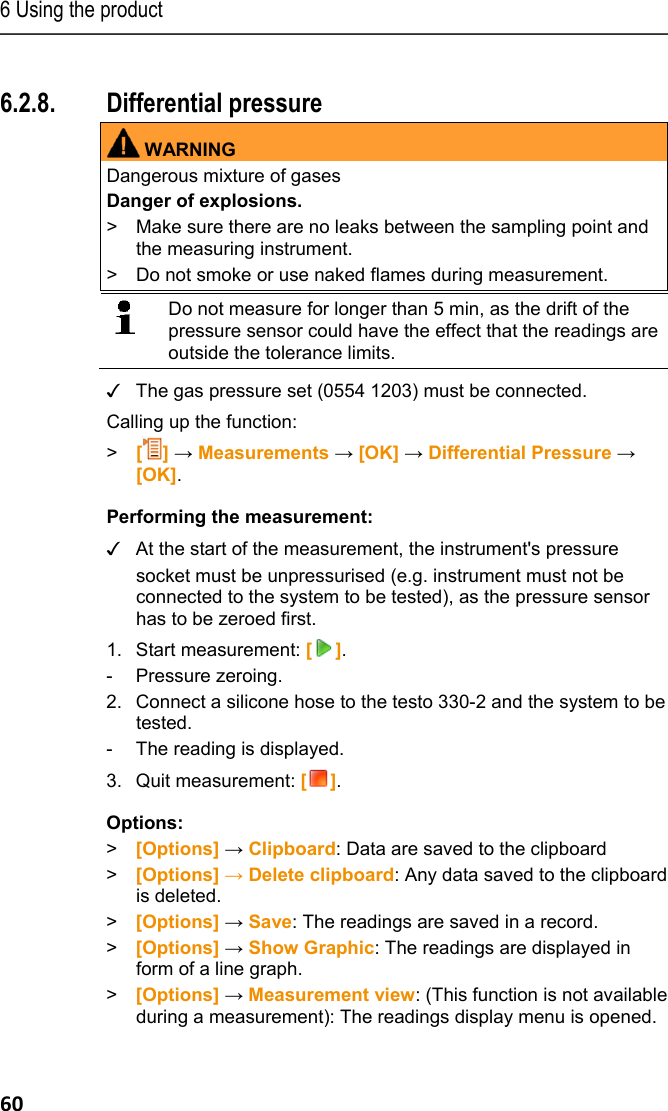 6 Using the product 60 Pos: 72 /TD/Produkt  verwenden/testo 330/tes to 330 Differenzdr uckmessung @ 6\mod_12791811 06594_79.docx @ 66195 @ 355 @ 1  6.2.8. Differential pressure WARNINGDangerous mixture of gases Danger of explosions. >  Make sure there are no leaks between the sampling point and the measuring instrument.  >  Do not smoke or use naked flames during measurement.     Do not measure for longer than 5 min, as the drift of the pressure sensor could have the effect that the readings are outside the tolerance limits.  ✓  The gas pressure set (0554 1203) must be connected. Calling up the function: >   [] &rarr; Measurements &rarr; [OK] &rarr; Differential Pressure &rarr; [OK]. Performing the measurement: ✓  At the start of the measurement, the instrument's pressure socket must be unpressurised (e.g. instrument must not be connected to the system to be tested), as the pressure sensor has to be zeroed first. 1. Start measurement: []. - Pressure zeroing. 2.  Connect a silicone hose to the testo 330-2 and the system to be tested. -  The reading is displayed. 3. Quit measurement: []. Options: > [Options] &rarr; Clipboard: Data are saved to the clipboard >  [Options] &rarr; Delete clipboard: Any data saved to the clipboard is deleted. > [Options] &rarr; Save: The readings are saved in a record. >  [Options] &rarr; Show Graphic: The readings are displayed in form of a line graph. >  [Options] &rarr; Measurement view: (This function is not available during a measurement): The readings display menu is opened. 