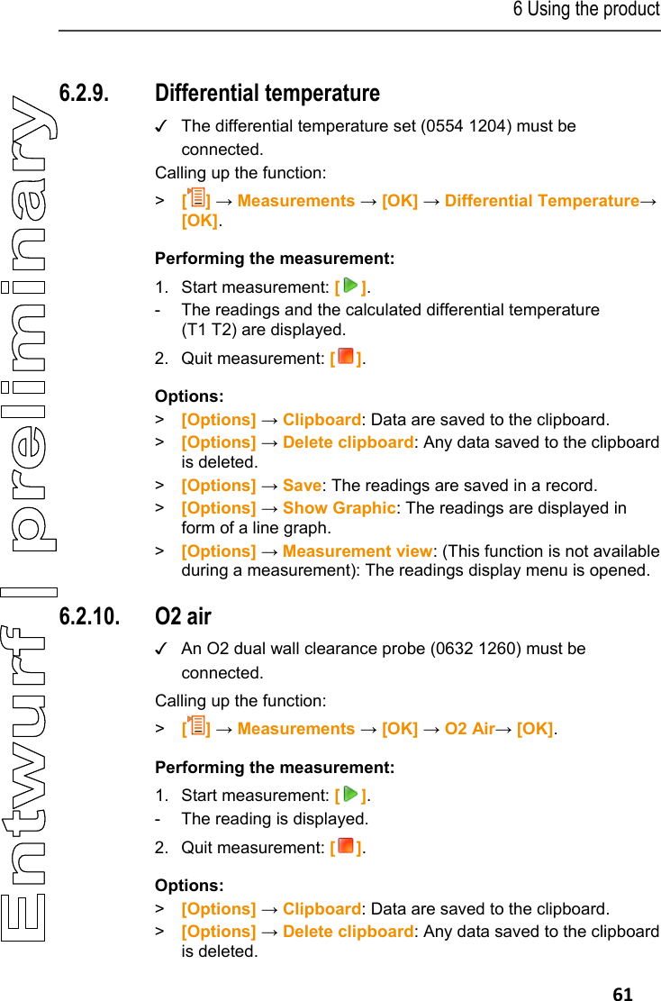 6 Using the product   61 Pos: 73 /TD/Produkt  verwenden/testo 330/tes to 330 Diff_Temperatur messung @ 6\mod_127918120 1625_79.docx @ 66227 @ 355 @  1  6.2.9. Differential temperature ✓  The differential temperature set (0554 1204) must be connected. Calling up the function: >   [] &rarr; Measurements &rarr; [OK] &rarr; Differential Temperature&rarr; [OK]. Performing the measurement: 1. Start measurement: []. -  The readings and the calculated differential temperature (T1 T2) are displayed. 2. Quit measurement: []. Options: > [Options] &rarr; Clipboard: Data are saved to the clipboard. >  [Options] &rarr; Delete clipboard: Any data saved to the clipboard is deleted. > [Options] &rarr; Save: The readings are saved in a record. >  [Options] &rarr; Show Graphic: The readings are displayed in form of a line graph. >  [Options] &rarr; Measurement view: (This function is not available during a measurement): The readings display menu is opened. Pos: 74 /TD/Produkt ver wenden/testo 330/tes to 330 Zuluft @ 6\mod_127918 3710311_79.doc x @ 66259 @ 355 @ 1  6.2.10. O2 air ✓  An O2 dual wall clearance probe (0632 1260) must be connected.  Calling up the function: >   [] &rarr; Measurements &rarr; [OK] &rarr; O2 Air&rarr; [OK]. Performing the measurement: 1. Start measurement: []. -  The reading is displayed. 2. Quit measurement: []. Options: > [Options] &rarr; Clipboard: Data are saved to the clipboard. >  [Options] &rarr; Delete clipboard: Any data saved to the clipboard is deleted. 